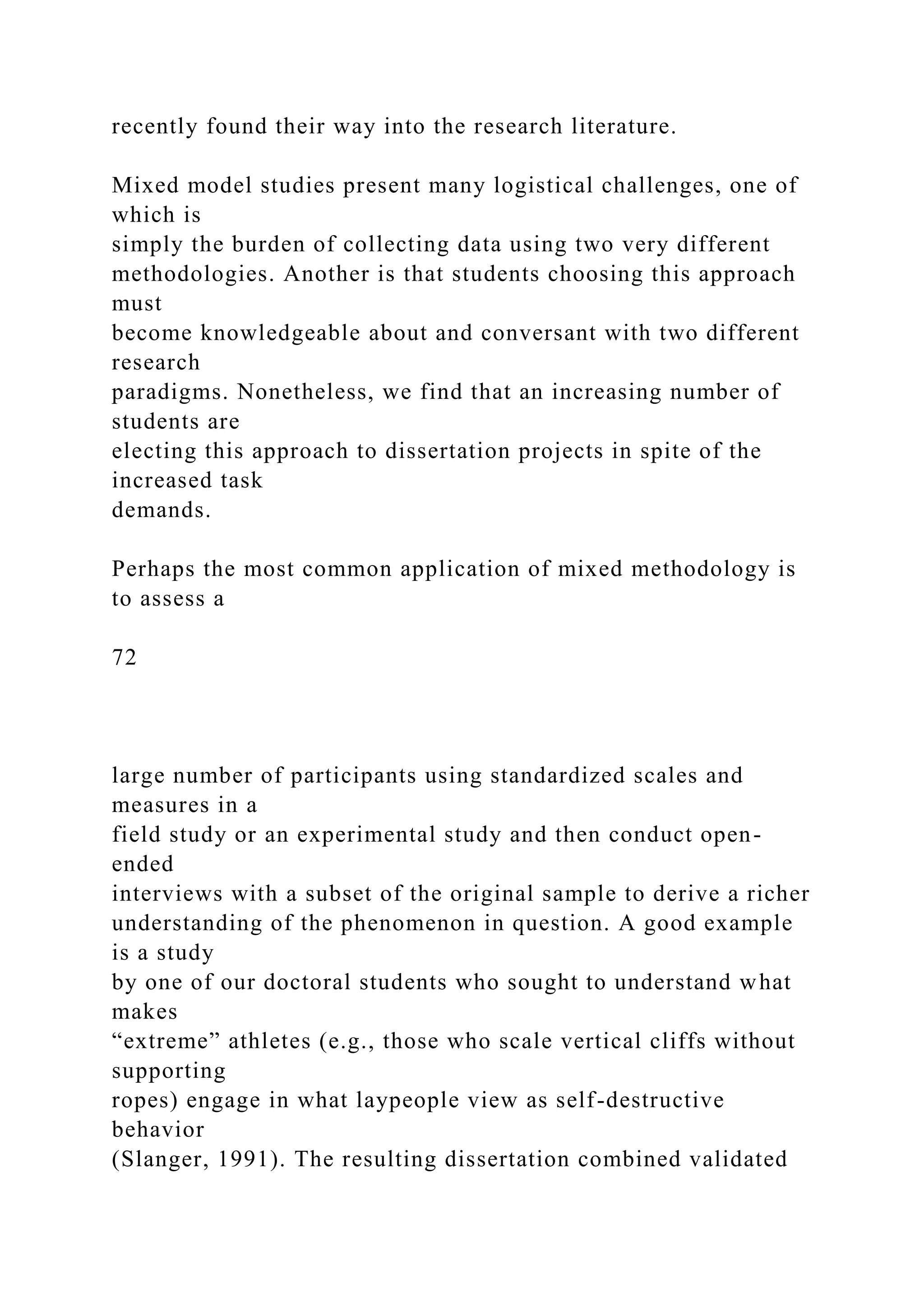 recently found their way into the research literature.
Mixed model studies present many logistical challenges, one of
which is
simply the burden of collecting data using two very different
methodologies. Another is that students choosing this approach
must
become knowledgeable about and conversant with two different
research
paradigms. Nonetheless, we find that an increasing number of
students are
electing this approach to dissertation projects in spite of the
increased task
demands.
Perhaps the most common application of mixed methodology is
to assess a
72
large number of participants using standardized scales and
measures in a
field study or an experimental study and then conduct open-
ended
interviews with a subset of the original sample to derive a richer
understanding of the phenomenon in question. A good example
is a study
by one of our doctoral students who sought to understand what
makes
“extreme” athletes (e.g., those who scale vertical cliffs without
supporting
ropes) engage in what laypeople view as self-destructive
behavior
(Slanger, 1991). The resulting dissertation combined validated
 