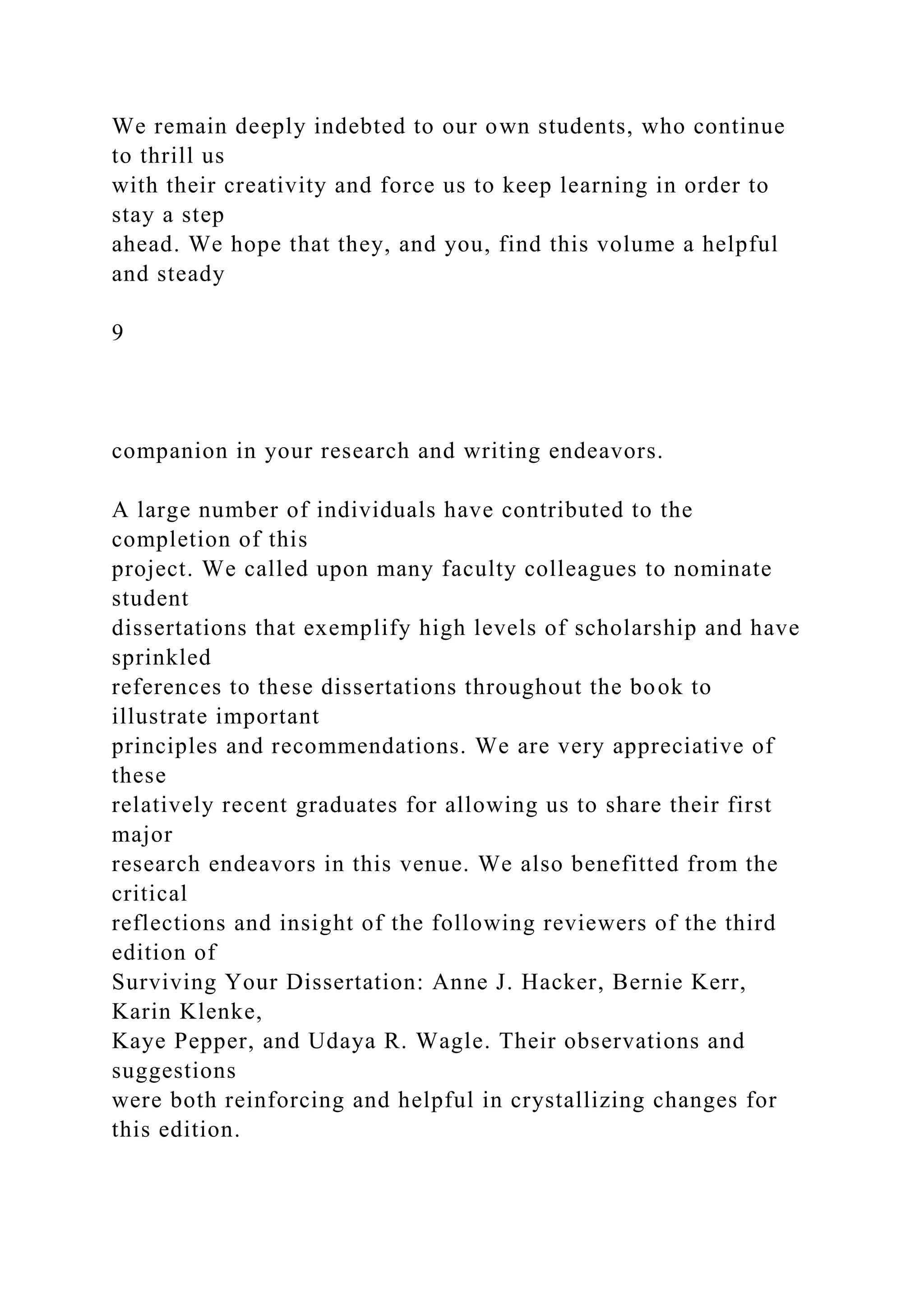 We remain deeply indebted to our own students, who continue
to thrill us
with their creativity and force us to keep learning in order to
stay a step
ahead. We hope that they, and you, find this volume a helpful
and steady
9
companion in your research and writing endeavors.
A large number of individuals have contributed to the
completion of this
project. We called upon many faculty colleagues to nominate
student
dissertations that exemplify high levels of scholarship and have
sprinkled
references to these dissertations throughout the book to
illustrate important
principles and recommendations. We are very appreciative of
these
relatively recent graduates for allowing us to share their first
major
research endeavors in this venue. We also benefitted from the
critical
reflections and insight of the following reviewers of the third
edition of
Surviving Your Dissertation: Anne J. Hacker, Bernie Kerr,
Karin Klenke,
Kaye Pepper, and Udaya R. Wagle. Their observations and
suggestions
were both reinforcing and helpful in crystallizing changes for
this edition.
 