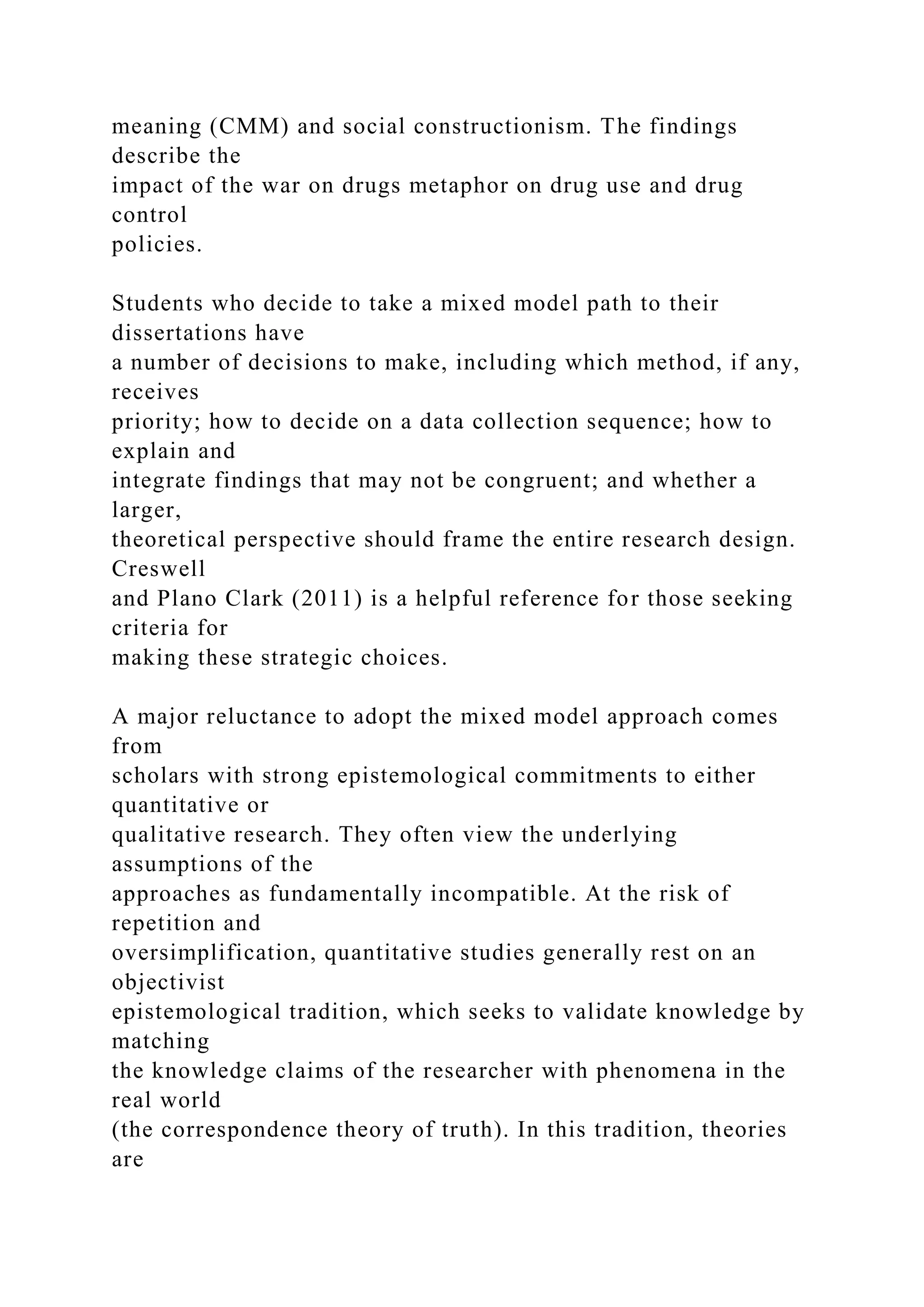 meaning (CMM) and social constructionism. The findings
describe the
impact of the war on drugs metaphor on drug use and drug
control
policies.
Students who decide to take a mixed model path to their
dissertations have
a number of decisions to make, including which method, if any,
receives
priority; how to decide on a data collection sequence; how to
explain and
integrate findings that may not be congruent; and whether a
larger,
theoretical perspective should frame the entire research design.
Creswell
and Plano Clark (2011) is a helpful reference for those seeking
criteria for
making these strategic choices.
A major reluctance to adopt the mixed model approach comes
from
scholars with strong epistemological commitments to either
quantitative or
qualitative research. They often view the underlying
assumptions of the
approaches as fundamentally incompatible. At the risk of
repetition and
oversimplification, quantitative studies generally rest on an
objectivist
epistemological tradition, which seeks to validate knowledge by
matching
the knowledge claims of the researcher with phenomena in the
real world
(the correspondence theory of truth). In this tradition, theories
are
 