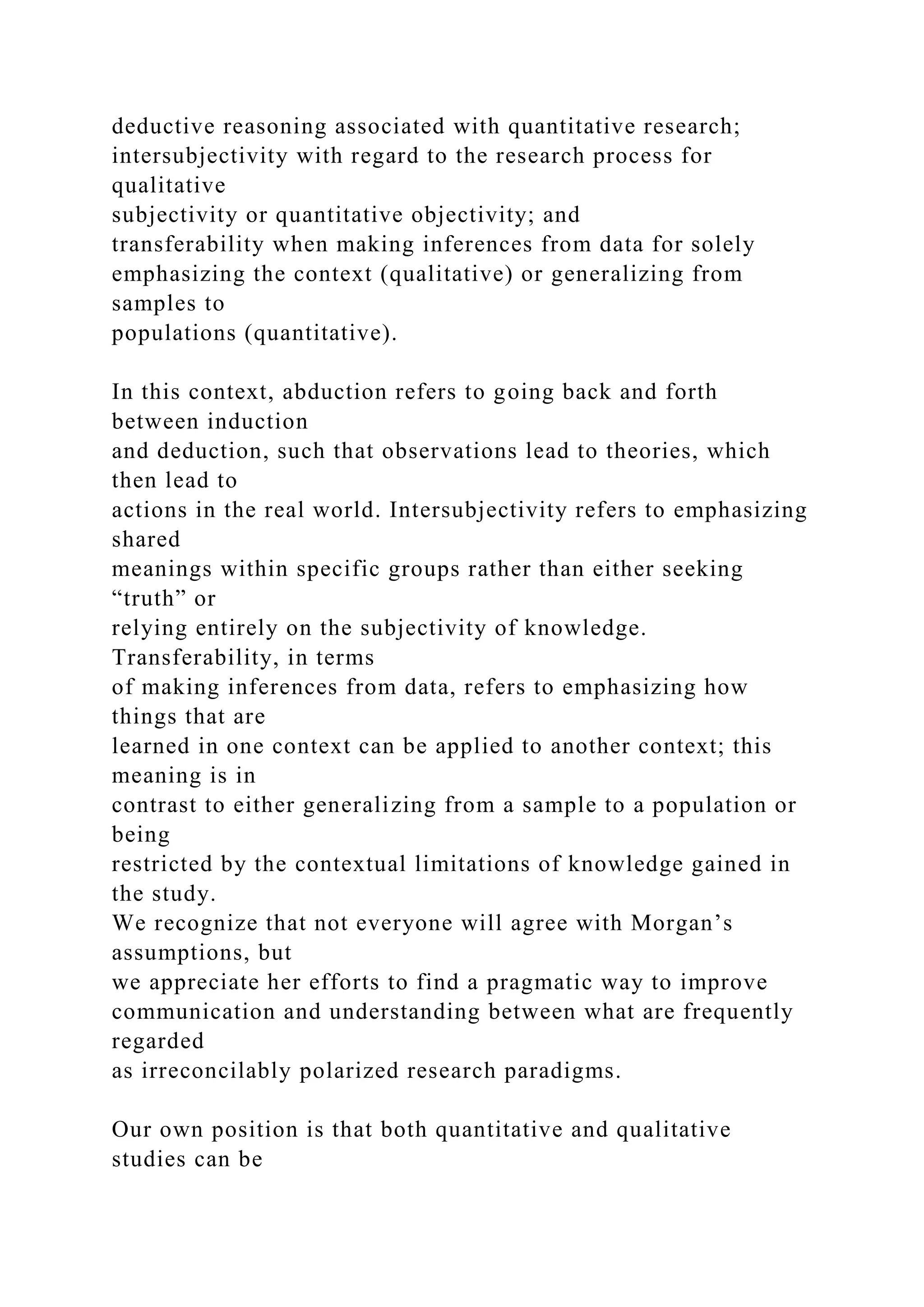 deductive reasoning associated with quantitative research;
intersubjectivity with regard to the research process for
qualitative
subjectivity or quantitative objectivity; and
transferability when making inferences from data for solely
emphasizing the context (qualitative) or generalizing from
samples to
populations (quantitative).
In this context, abduction refers to going back and forth
between induction
and deduction, such that observations lead to theories, which
then lead to
actions in the real world. Intersubjectivity refers to emphasizing
shared
meanings within specific groups rather than either seeking
“truth” or
relying entirely on the subjectivity of knowledge.
Transferability, in terms
of making inferences from data, refers to emphasizing how
things that are
learned in one context can be applied to another context; this
meaning is in
contrast to either generalizing from a sample to a population or
being
restricted by the contextual limitations of knowledge gained in
the study.
We recognize that not everyone will agree with Morgan’s
assumptions, but
we appreciate her efforts to find a pragmatic way to improve
communication and understanding between what are frequently
regarded
as irreconcilably polarized research paradigms.
Our own position is that both quantitative and qualitative
studies can be
 