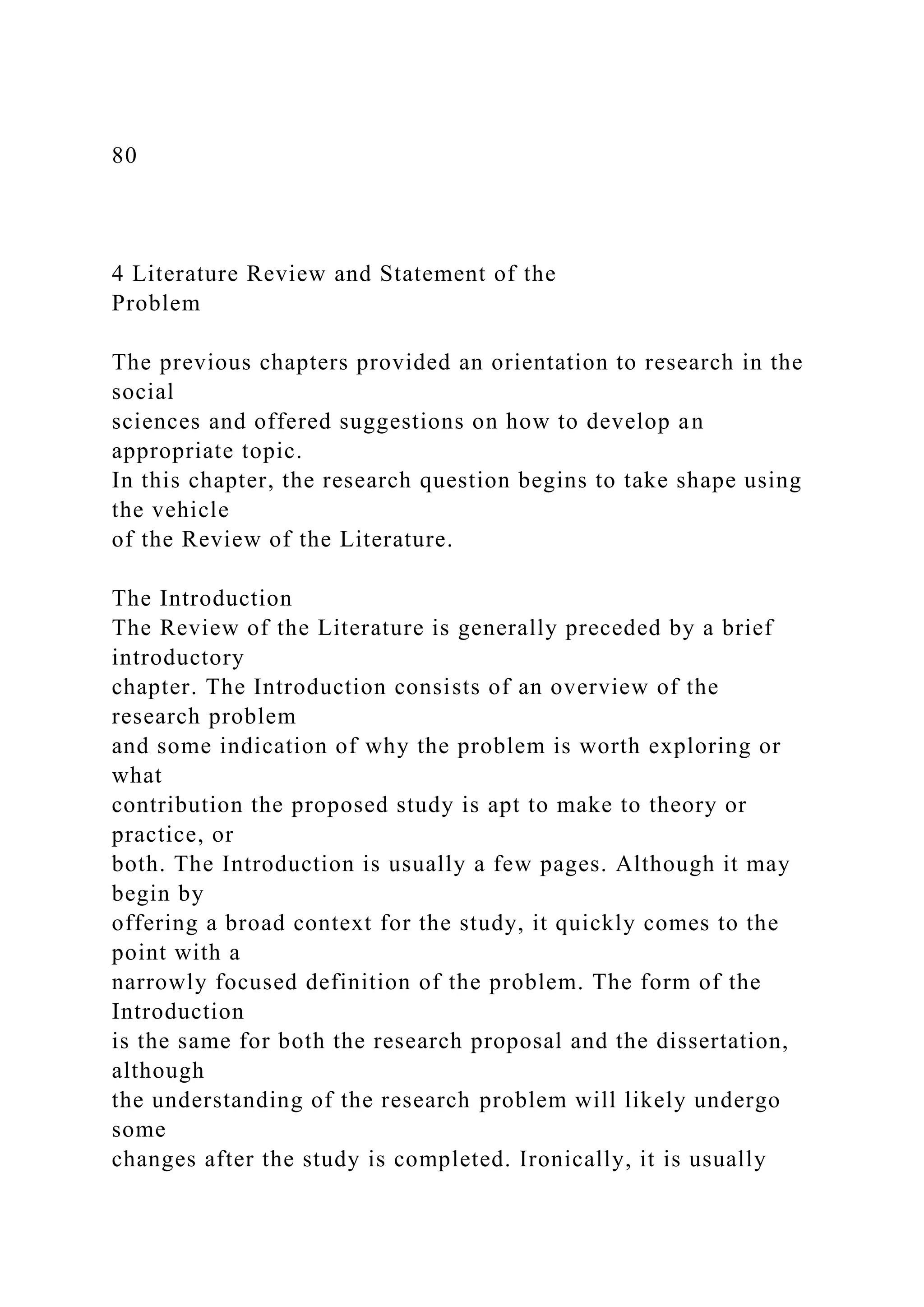 80
4 Literature Review and Statement of the
Problem
The previous chapters provided an orientation to research in the
social
sciences and offered suggestions on how to develop an
appropriate topic.
In this chapter, the research question begins to take shape using
the vehicle
of the Review of the Literature.
The Introduction
The Review of the Literature is generally preceded by a brief
introductory
chapter. The Introduction consists of an overview of the
research problem
and some indication of why the problem is worth exploring or
what
contribution the proposed study is apt to make to theory or
practice, or
both. The Introduction is usually a few pages. Although it may
begin by
offering a broad context for the study, it quickly comes to the
point with a
narrowly focused definition of the problem. The form of the
Introduction
is the same for both the research proposal and the dissertation,
although
the understanding of the research problem will likely undergo
some
changes after the study is completed. Ironically, it is usually
 