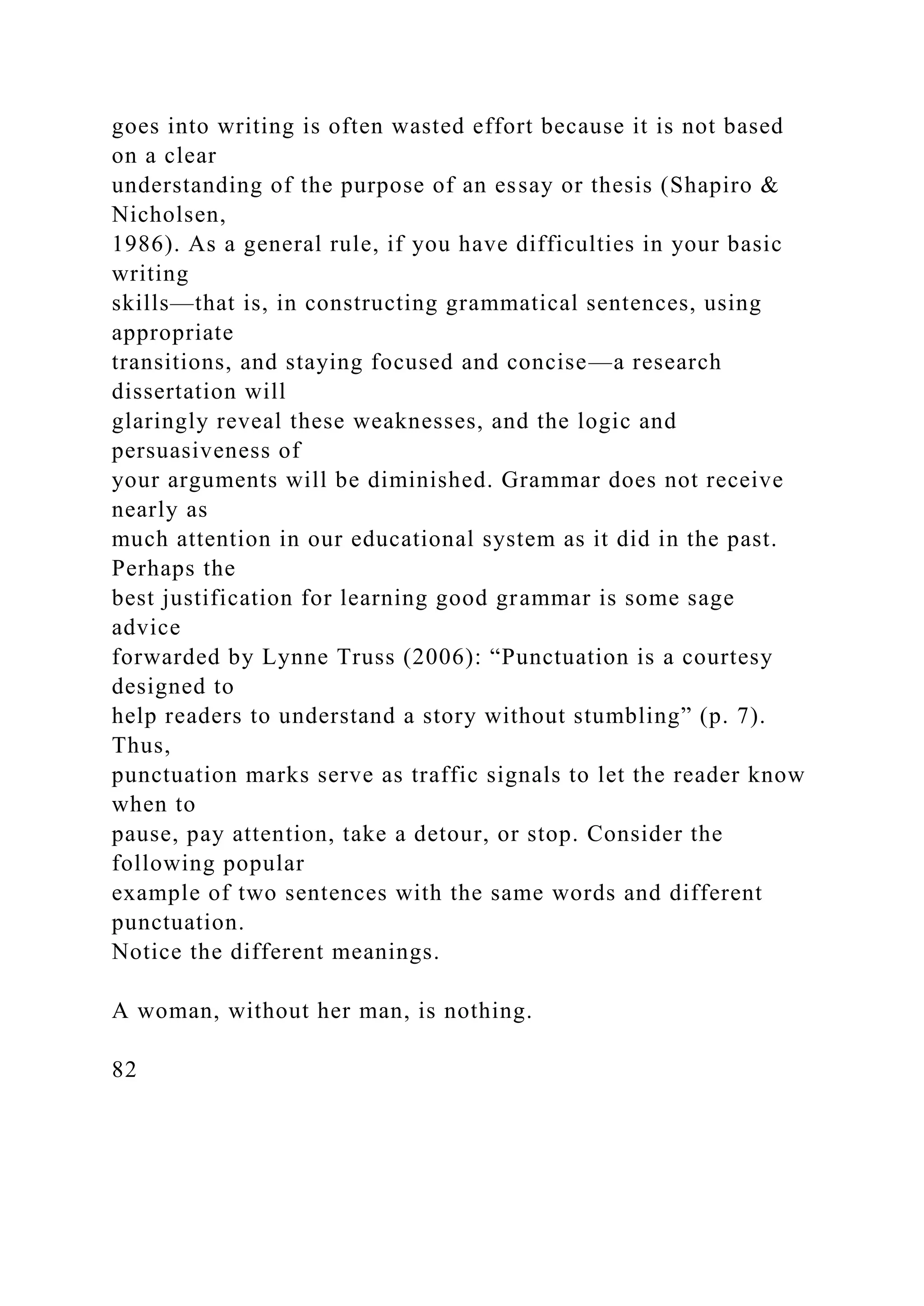 goes into writing is often wasted effort because it is not based
on a clear
understanding of the purpose of an essay or thesis (Shapiro &
Nicholsen,
1986). As a general rule, if you have difficulties in your basic
writing
skills—that is, in constructing grammatical sentences, using
appropriate
transitions, and staying focused and concise—a research
dissertation will
glaringly reveal these weaknesses, and the logic and
persuasiveness of
your arguments will be diminished. Grammar does not receive
nearly as
much attention in our educational system as it did in the past.
Perhaps the
best justification for learning good grammar is some sage
advice
forwarded by Lynne Truss (2006): “Punctuation is a courtesy
designed to
help readers to understand a story without stumbling” (p. 7).
Thus,
punctuation marks serve as traffic signals to let the reader know
when to
pause, pay attention, take a detour, or stop. Consider the
following popular
example of two sentences with the same words and different
punctuation.
Notice the different meanings.
A woman, without her man, is nothing.
82
 