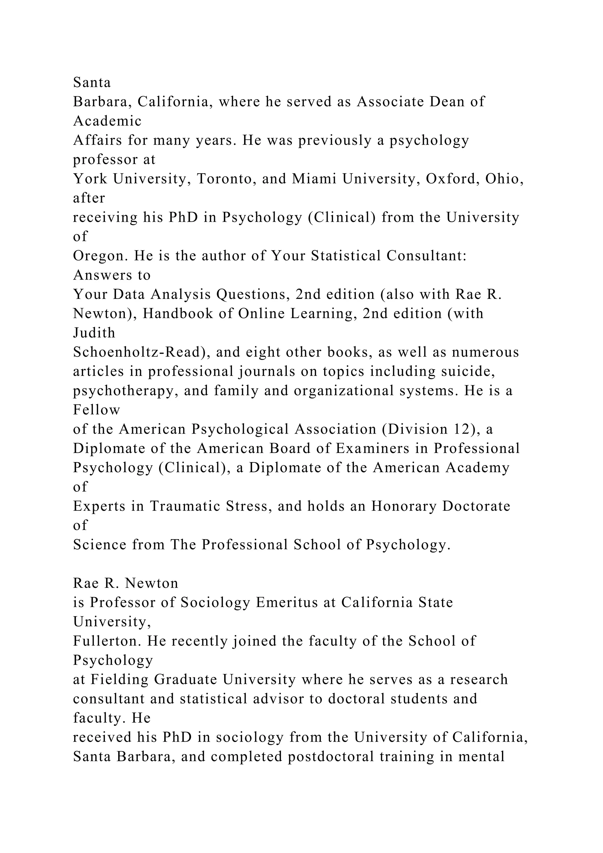 Santa
Barbara, California, where he served as Associate Dean of
Academic
Affairs for many years. He was previously a psychology
professor at
York University, Toronto, and Miami University, Oxford, Ohio,
after
receiving his PhD in Psychology (Clinical) from the University
of
Oregon. He is the author of Your Statistical Consultant:
Answers to
Your Data Analysis Questions, 2nd edition (also with Rae R.
Newton), Handbook of Online Learning, 2nd edition (with
Judith
Schoenholtz-Read), and eight other books, as well as numerous
articles in professional journals on topics including suicide,
psychotherapy, and family and organizational systems. He is a
Fellow
of the American Psychological Association (Division 12), a
Diplomate of the American Board of Examiners in Professional
Psychology (Clinical), a Diplomate of the American Academy
of
Experts in Traumatic Stress, and holds an Honorary Doctorate
of
Science from The Professional School of Psychology.
Rae R. Newton
is Professor of Sociology Emeritus at California State
University,
Fullerton. He recently joined the faculty of the School of
Psychology
at Fielding Graduate University where he serves as a research
consultant and statistical advisor to doctoral students and
faculty. He
received his PhD in sociology from the University of California,
Santa Barbara, and completed postdoctoral training in mental
 