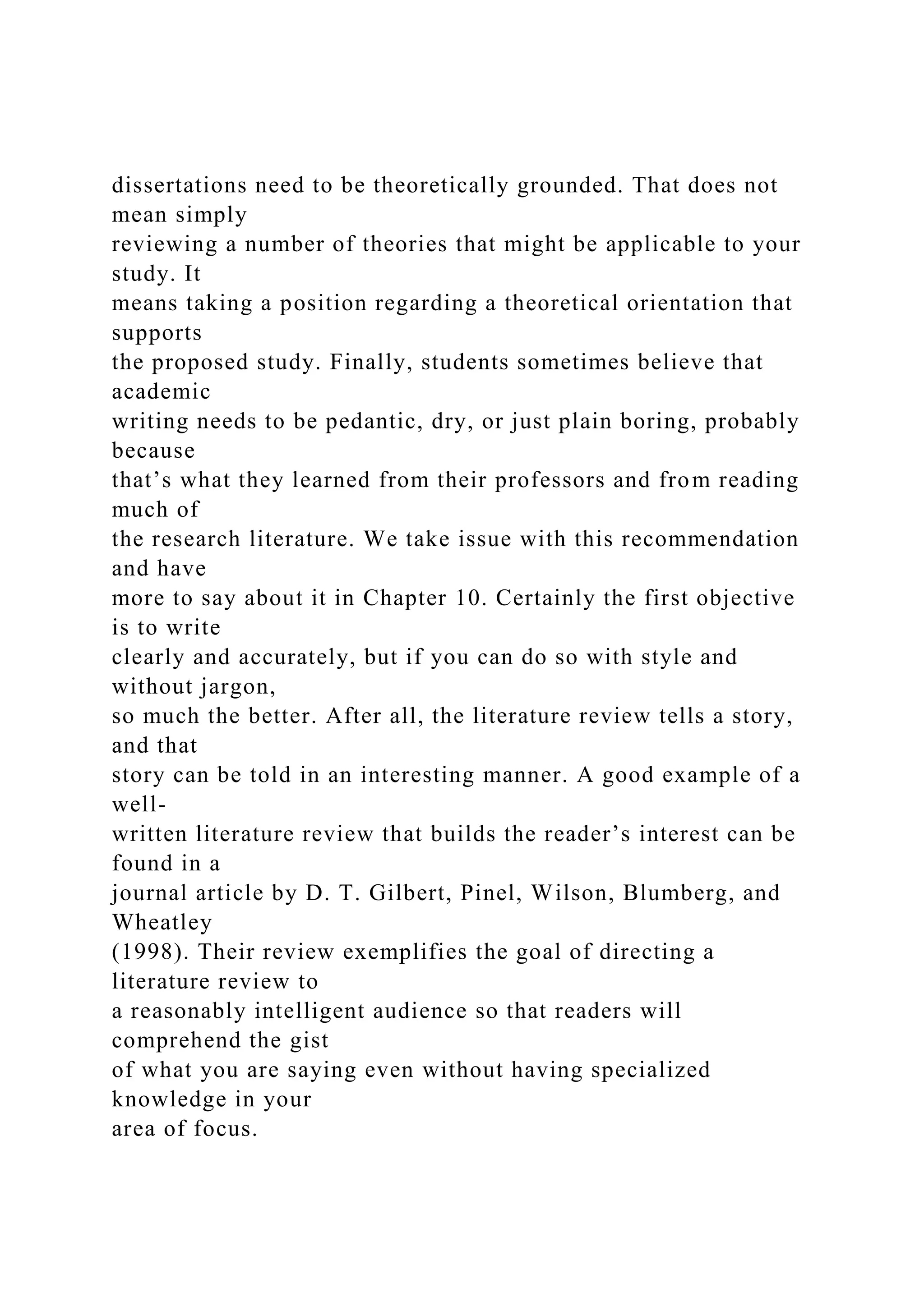dissertations need to be theoretically grounded. That does not
mean simply
reviewing a number of theories that might be applicable to your
study. It
means taking a position regarding a theoretical orientation that
supports
the proposed study. Finally, students sometimes believe that
academic
writing needs to be pedantic, dry, or just plain boring, probably
because
that’s what they learned from their professors and from reading
much of
the research literature. We take issue with this recommendation
and have
more to say about it in Chapter 10. Certainly the first objective
is to write
clearly and accurately, but if you can do so with style and
without jargon,
so much the better. After all, the literature review tells a story,
and that
story can be told in an interesting manner. A good example of a
well-
written literature review that builds the reader’s interest can be
found in a
journal article by D. T. Gilbert, Pinel, Wilson, Blumberg, and
Wheatley
(1998). Their review exemplifies the goal of directing a
literature review to
a reasonably intelligent audience so that readers will
comprehend the gist
of what you are saying even without having specialized
knowledge in your
area of focus.
 