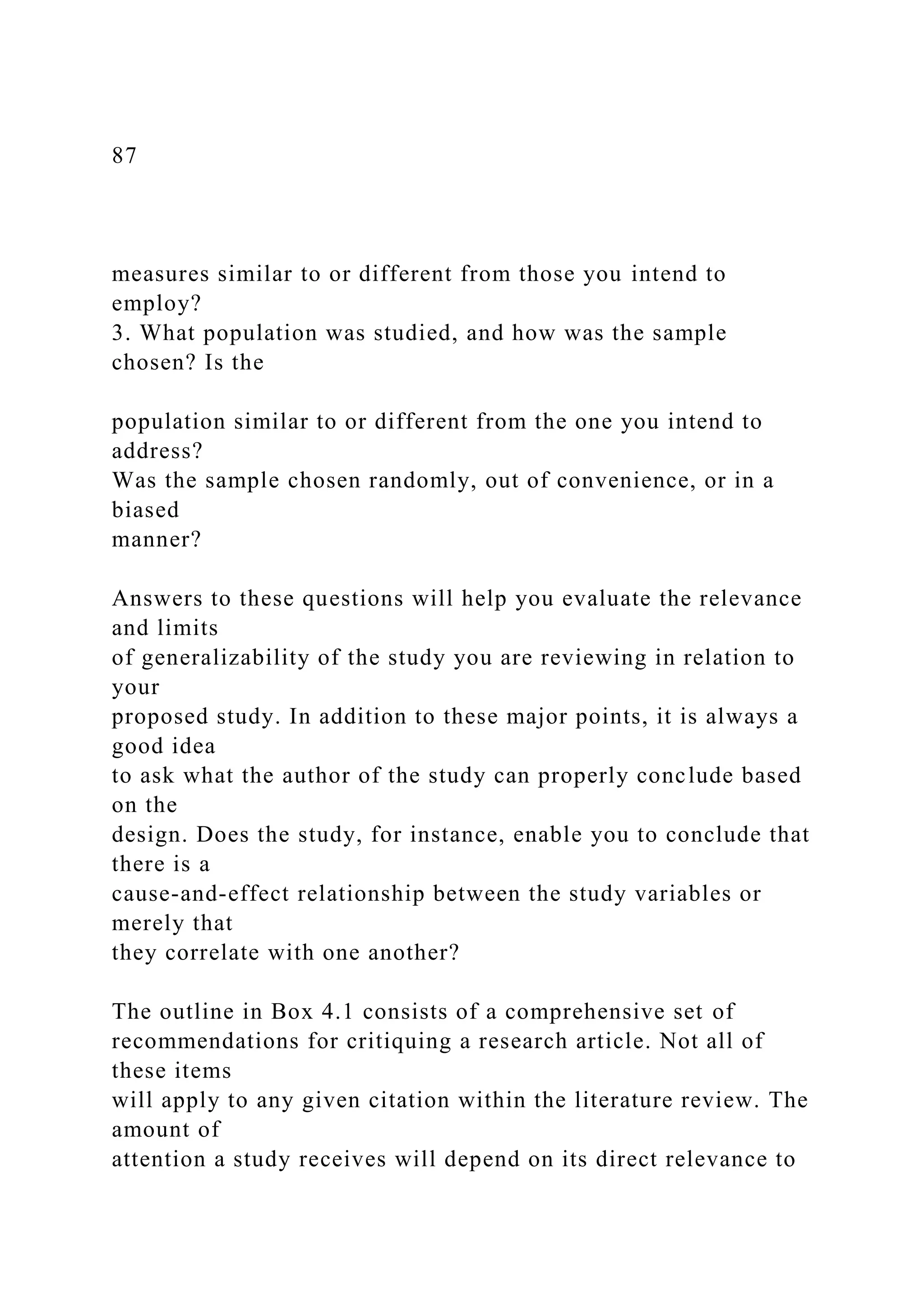 87
measures similar to or different from those you intend to
employ?
3. What population was studied, and how was the sample
chosen? Is the
population similar to or different from the one you intend to
address?
Was the sample chosen randomly, out of convenience, or in a
biased
manner?
Answers to these questions will help you evaluate the relevance
and limits
of generalizability of the study you are reviewing in relation to
your
proposed study. In addition to these major points, it is always a
good idea
to ask what the author of the study can properly conclude based
on the
design. Does the study, for instance, enable you to conclude that
there is a
cause-and-effect relationship between the study variables or
merely that
they correlate with one another?
The outline in Box 4.1 consists of a comprehensive set of
recommendations for critiquing a research article. Not all of
these items
will apply to any given citation within the literature review. The
amount of
attention a study receives will depend on its direct relevance to
 