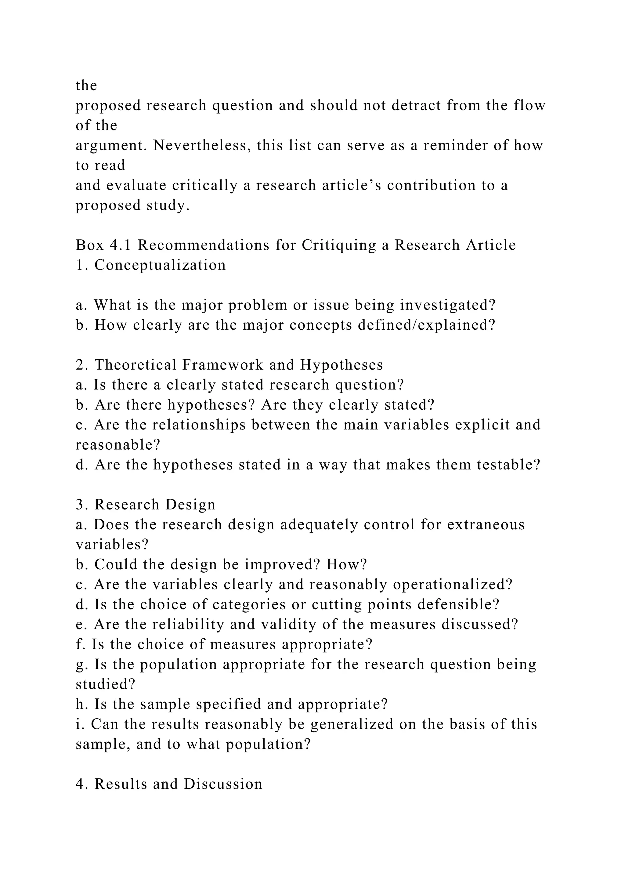 the
proposed research question and should not detract from the flow
of the
argument. Nevertheless, this list can serve as a reminder of how
to read
and evaluate critically a research article’s contribution to a
proposed study.
Box 4.1 Recommendations for Critiquing a Research Article
1. Conceptualization
a. What is the major problem or issue being investigated?
b. How clearly are the major concepts defined/explained?
2. Theoretical Framework and Hypotheses
a. Is there a clearly stated research question?
b. Are there hypotheses? Are they clearly stated?
c. Are the relationships between the main variables explicit and
reasonable?
d. Are the hypotheses stated in a way that makes them testable?
3. Research Design
a. Does the research design adequately control for extraneous
variables?
b. Could the design be improved? How?
c. Are the variables clearly and reasonably operationalized?
d. Is the choice of categories or cutting points defensible?
e. Are the reliability and validity of the measures discussed?
f. Is the choice of measures appropriate?
g. Is the population appropriate for the research question being
studied?
h. Is the sample specified and appropriate?
i. Can the results reasonably be generalized on the basis of this
sample, and to what population?
4. Results and Discussion
 