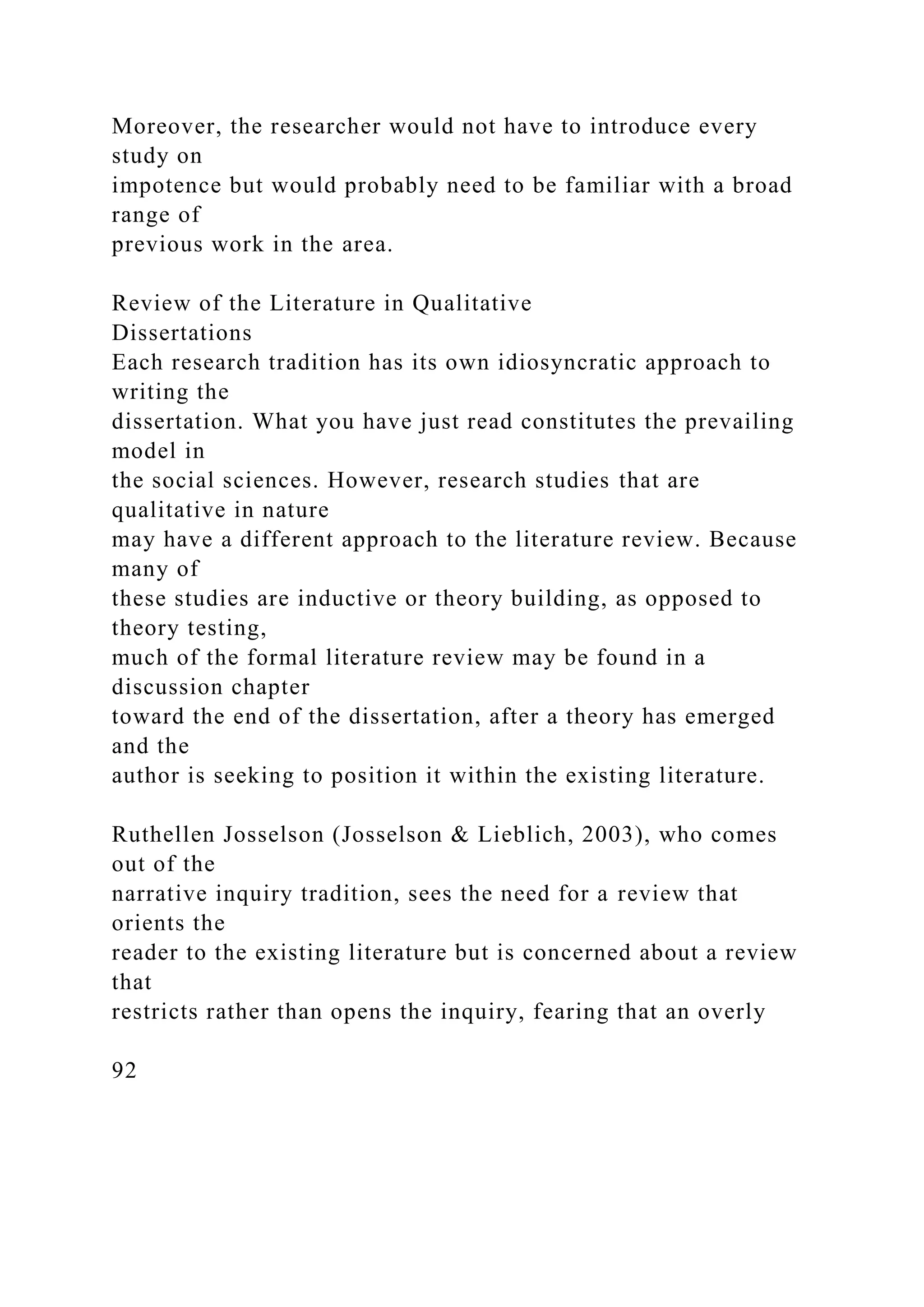 Moreover, the researcher would not have to introduce every
study on
impotence but would probably need to be familiar with a broad
range of
previous work in the area.
Review of the Literature in Qualitative
Dissertations
Each research tradition has its own idiosyncratic approach to
writing the
dissertation. What you have just read constitutes the prevailing
model in
the social sciences. However, research studies that are
qualitative in nature
may have a different approach to the literature review. Because
many of
these studies are inductive or theory building, as opposed to
theory testing,
much of the formal literature review may be found in a
discussion chapter
toward the end of the dissertation, after a theory has emerged
and the
author is seeking to position it within the existing literature.
Ruthellen Josselson (Josselson & Lieblich, 2003), who comes
out of the
narrative inquiry tradition, sees the need for a review that
orients the
reader to the existing literature but is concerned about a review
that
restricts rather than opens the inquiry, fearing that an overly
92
 