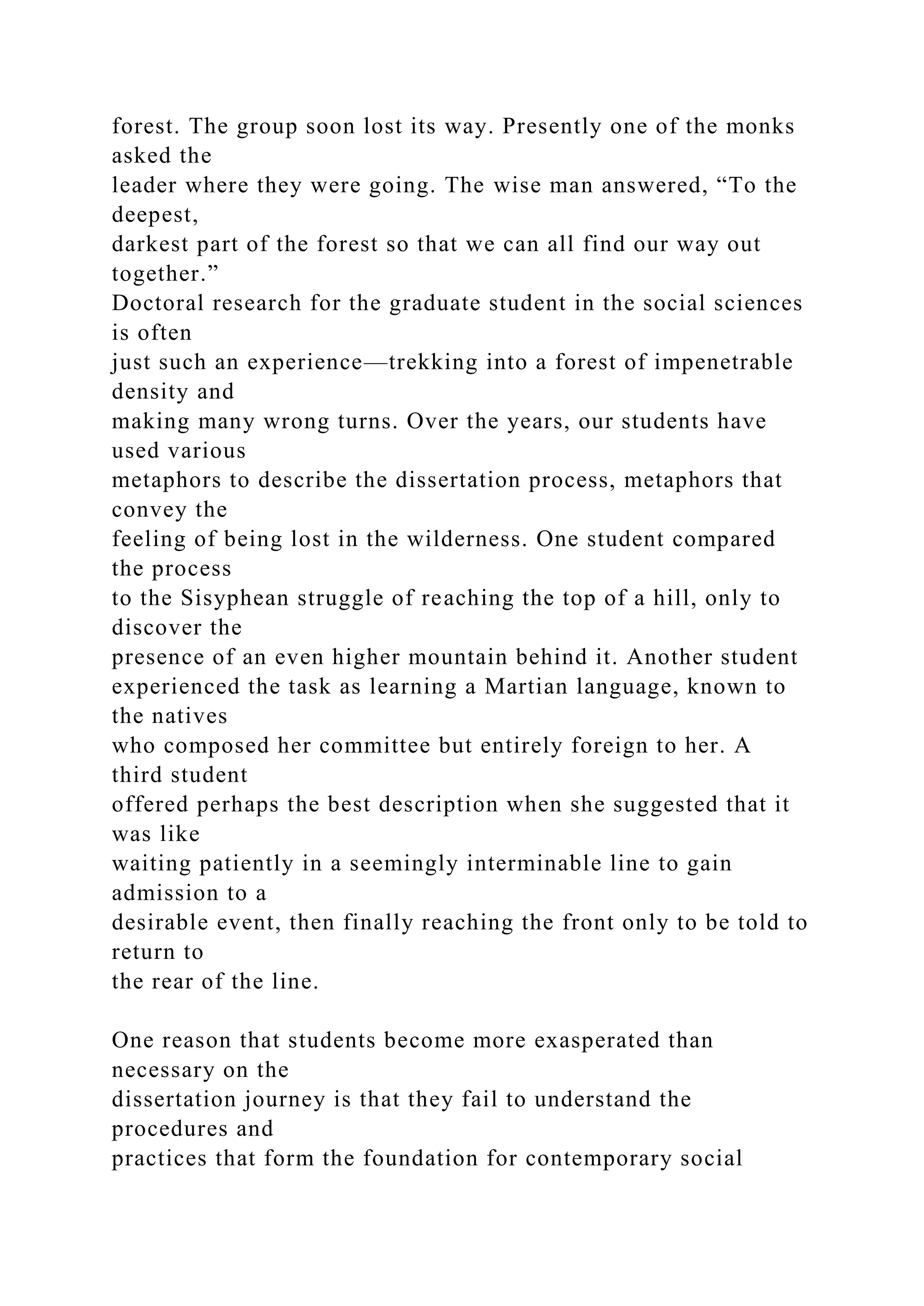 forest. The group soon lost its way. Presently one of the monks
asked the
leader where they were going. The wise man answered, “To the
deepest,
darkest part of the forest so that we can all find our way out
together.”
Doctoral research for the graduate student in the social sciences
is often
just such an experience—trekking into a forest of impenetrable
density and
making many wrong turns. Over the years, our students have
used various
metaphors to describe the dissertation process, metaphors that
convey the
feeling of being lost in the wilderness. One student compared
the process
to the Sisyphean struggle of reaching the top of a hill, only to
discover the
presence of an even higher mountain behind it. Another student
experienced the task as learning a Martian language, known to
the natives
who composed her committee but entirely foreign to her. A
third student
offered perhaps the best description when she suggested that it
was like
waiting patiently in a seemingly interminable line to gain
admission to a
desirable event, then finally reaching the front only to be told to
return to
the rear of the line.
One reason that students become more exasperated than
necessary on the
dissertation journey is that they fail to understand the
procedures and
practices that form the foundation for contemporary social
 