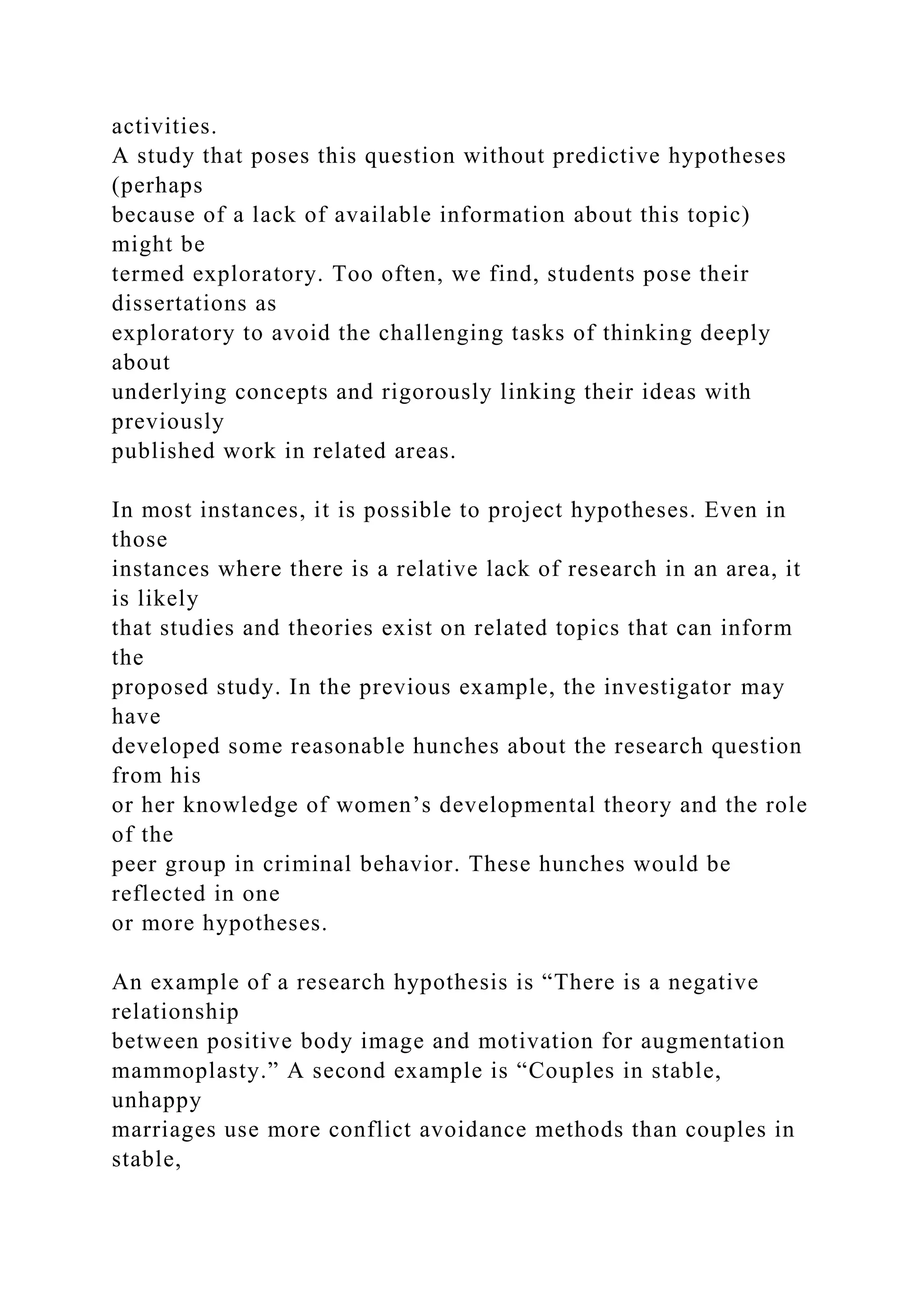 activities.
A study that poses this question without predictive hypotheses
(perhaps
because of a lack of available information about this topic)
might be
termed exploratory. Too often, we find, students pose their
dissertations as
exploratory to avoid the challenging tasks of thinking deeply
about
underlying concepts and rigorously linking their ideas with
previously
published work in related areas.
In most instances, it is possible to project hypotheses. Even in
those
instances where there is a relative lack of research in an area, it
is likely
that studies and theories exist on related topics that can inform
the
proposed study. In the previous example, the investigator may
have
developed some reasonable hunches about the research question
from his
or her knowledge of women’s developmental theory and the role
of the
peer group in criminal behavior. These hunches would be
reflected in one
or more hypotheses.
An example of a research hypothesis is “There is a negative
relationship
between positive body image and motivation for augmentation
mammoplasty.” A second example is “Couples in stable,
unhappy
marriages use more conflict avoidance methods than couples in
stable,
 