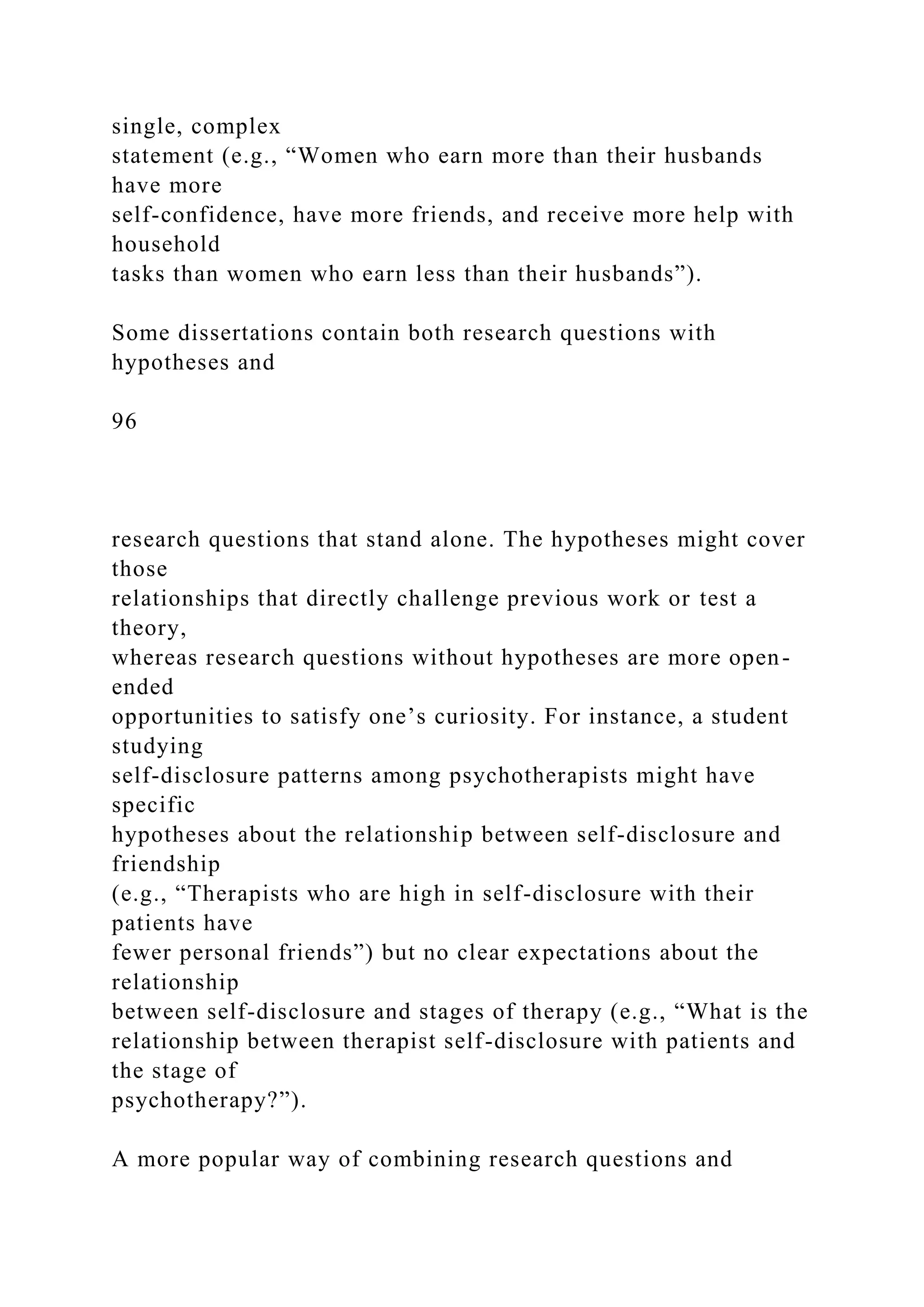 single, complex
statement (e.g., “Women who earn more than their husbands
have more
self-confidence, have more friends, and receive more help with
household
tasks than women who earn less than their husbands”).
Some dissertations contain both research questions with
hypotheses and
96
research questions that stand alone. The hypotheses might cover
those
relationships that directly challenge previous work or test a
theory,
whereas research questions without hypotheses are more open-
ended
opportunities to satisfy one’s curiosity. For instance, a student
studying
self-disclosure patterns among psychotherapists might have
specific
hypotheses about the relationship between self-disclosure and
friendship
(e.g., “Therapists who are high in self-disclosure with their
patients have
fewer personal friends”) but no clear expectations about the
relationship
between self-disclosure and stages of therapy (e.g., “What is the
relationship between therapist self-disclosure with patients and
the stage of
psychotherapy?”).
A more popular way of combining research questions and
 