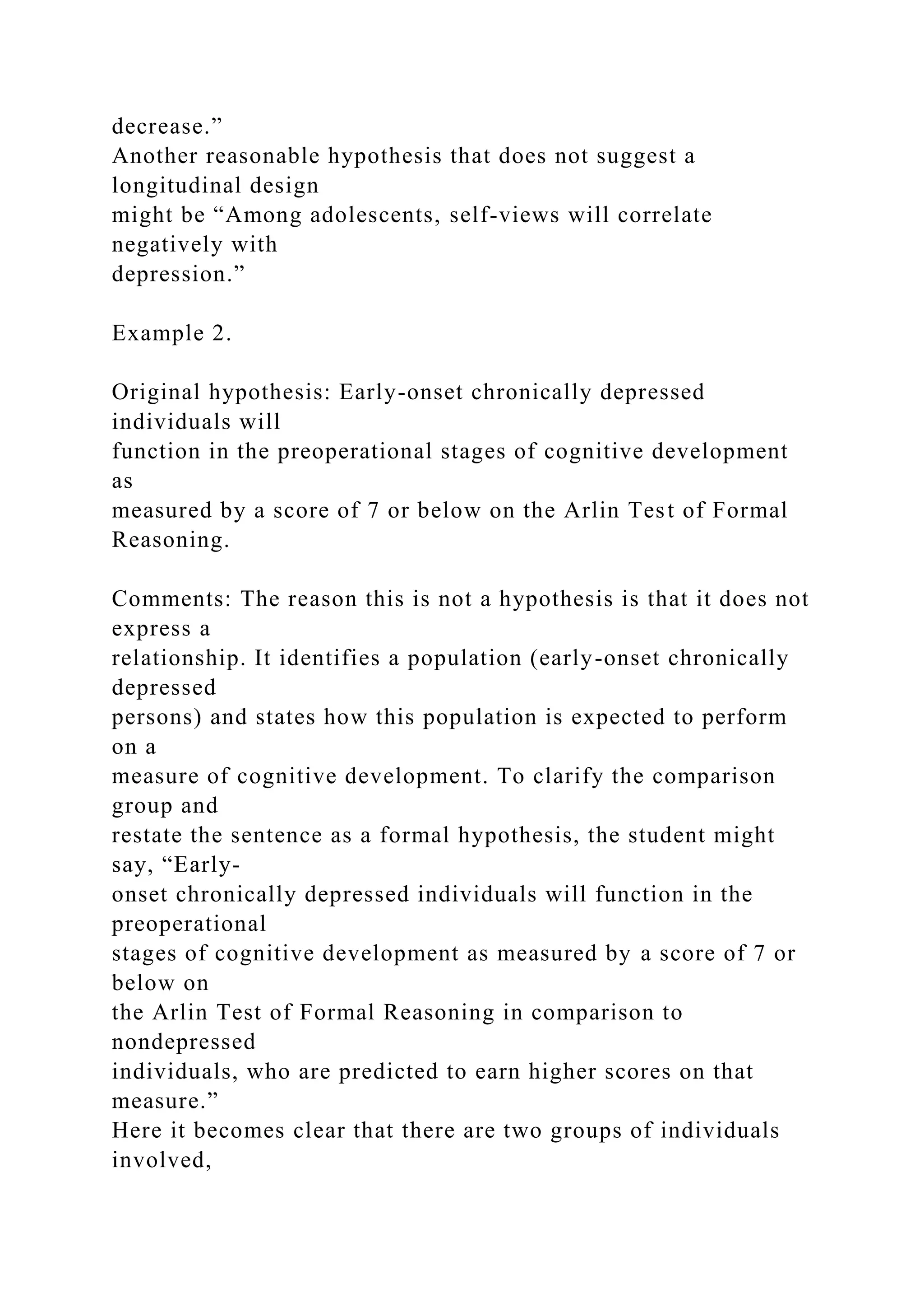 decrease.”
Another reasonable hypothesis that does not suggest a
longitudinal design
might be “Among adolescents, self-views will correlate
negatively with
depression.”
Example 2.
Original hypothesis: Early-onset chronically depressed
individuals will
function in the preoperational stages of cognitive development
as
measured by a score of 7 or below on the Arlin Test of Formal
Reasoning.
Comments: The reason this is not a hypothesis is that it does not
express a
relationship. It identifies a population (early-onset chronically
depressed
persons) and states how this population is expected to perform
on a
measure of cognitive development. To clarify the comparison
group and
restate the sentence as a formal hypothesis, the student might
say, “Early-
onset chronically depressed individuals will function in the
preoperational
stages of cognitive development as measured by a score of 7 or
below on
the Arlin Test of Formal Reasoning in comparison to
nondepressed
individuals, who are predicted to earn higher scores on that
measure.”
Here it becomes clear that there are two groups of individuals
involved,
 