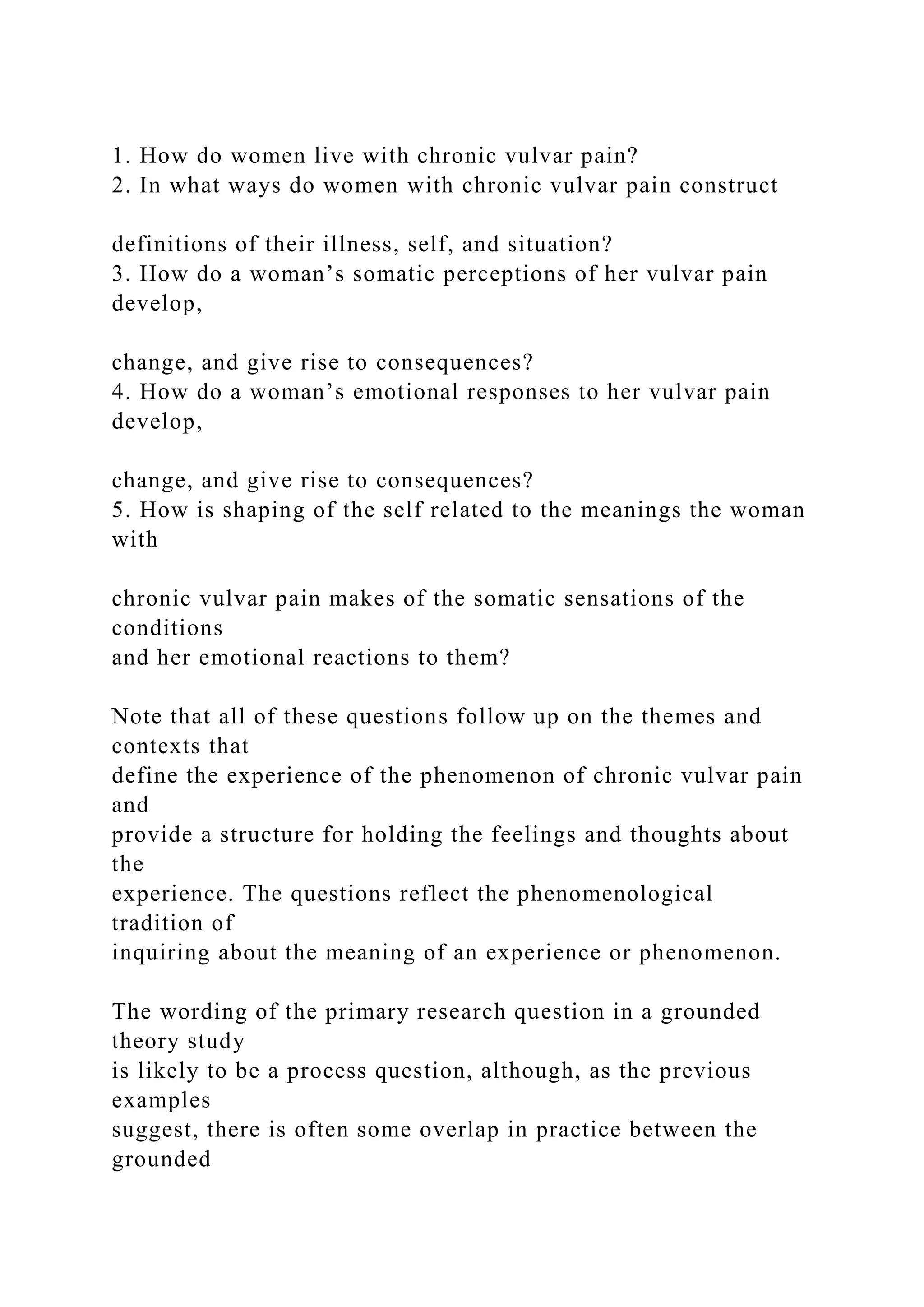 1. How do women live with chronic vulvar pain?
2. In what ways do women with chronic vulvar pain construct
definitions of their illness, self, and situation?
3. How do a woman’s somatic perceptions of her vulvar pain
develop,
change, and give rise to consequences?
4. How do a woman’s emotional responses to her vulvar pain
develop,
change, and give rise to consequences?
5. How is shaping of the self related to the meanings the woman
with
chronic vulvar pain makes of the somatic sensations of the
conditions
and her emotional reactions to them?
Note that all of these questions follow up on the themes and
contexts that
define the experience of the phenomenon of chronic vulvar pain
and
provide a structure for holding the feelings and thoughts about
the
experience. The questions reflect the phenomenological
tradition of
inquiring about the meaning of an experience or phenomenon.
The wording of the primary research question in a grounded
theory study
is likely to be a process question, although, as the previous
examples
suggest, there is often some overlap in practice between the
grounded
 