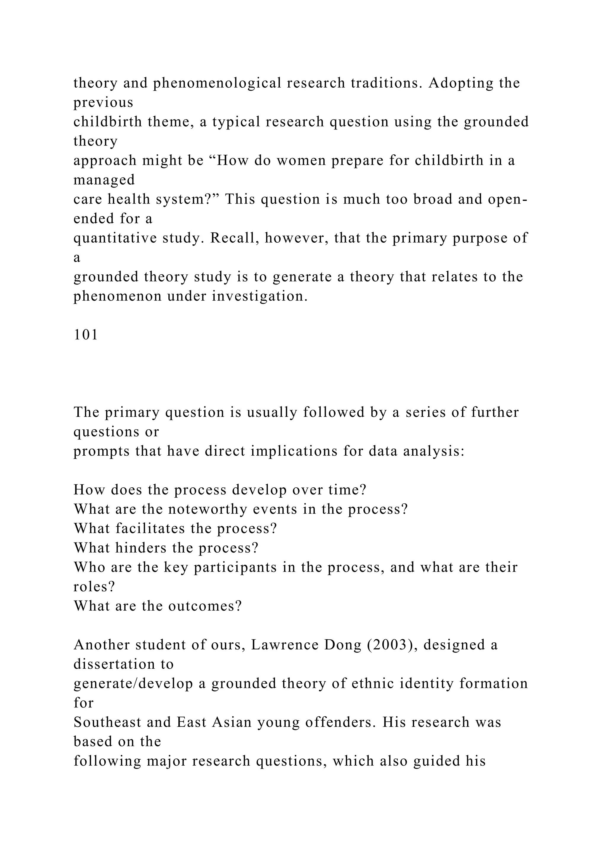 theory and phenomenological research traditions. Adopting the
previous
childbirth theme, a typical research question using the grounded
theory
approach might be “How do women prepare for childbirth in a
managed
care health system?” This question is much too broad and open-
ended for a
quantitative study. Recall, however, that the primary purpose of
a
grounded theory study is to generate a theory that relates to the
phenomenon under investigation.
101
The primary question is usually followed by a series of further
questions or
prompts that have direct implications for data analysis:
How does the process develop over time?
What are the noteworthy events in the process?
What facilitates the process?
What hinders the process?
Who are the key participants in the process, and what are their
roles?
What are the outcomes?
Another student of ours, Lawrence Dong (2003), designed a
dissertation to
generate/develop a grounded theory of ethnic identity formation
for
Southeast and East Asian young offenders. His research was
based on the
following major research questions, which also guided his
 