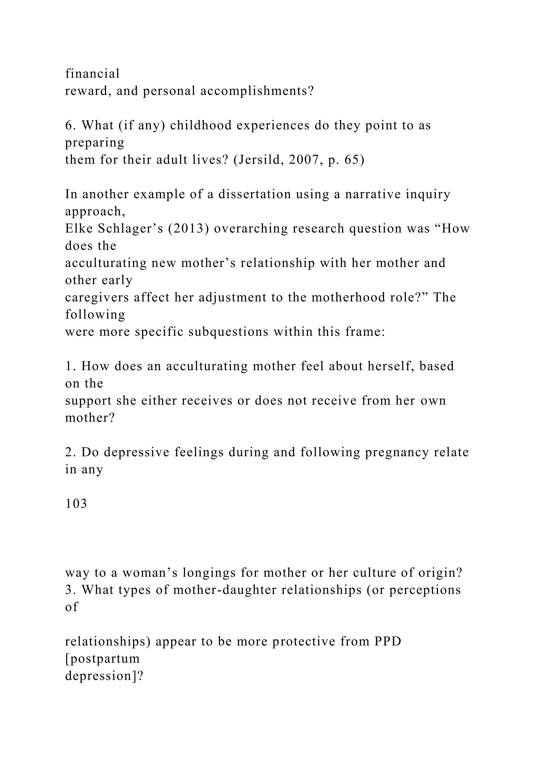 financial
reward, and personal accomplishments?
6. What (if any) childhood experiences do they point to as
preparing
them for their adult lives? (Jersild, 2007, p. 65)
In another example of a dissertation using a narrative inquiry
approach,
Elke Schlager’s (2013) overarching research question was “How
does the
acculturating new mother’s relationship with her mother and
other early
caregivers affect her adjustment to the motherhood role?” The
following
were more specific subquestions within this frame:
1. How does an acculturating mother feel about herself, based
on the
support she either receives or does not receive from her own
mother?
2. Do depressive feelings during and following pregnancy relate
in any
103
way to a woman’s longings for mother or her culture of origin?
3. What types of mother-daughter relationships (or perceptions
of
relationships) appear to be more protective from PPD
[postpartum
depression]?
 