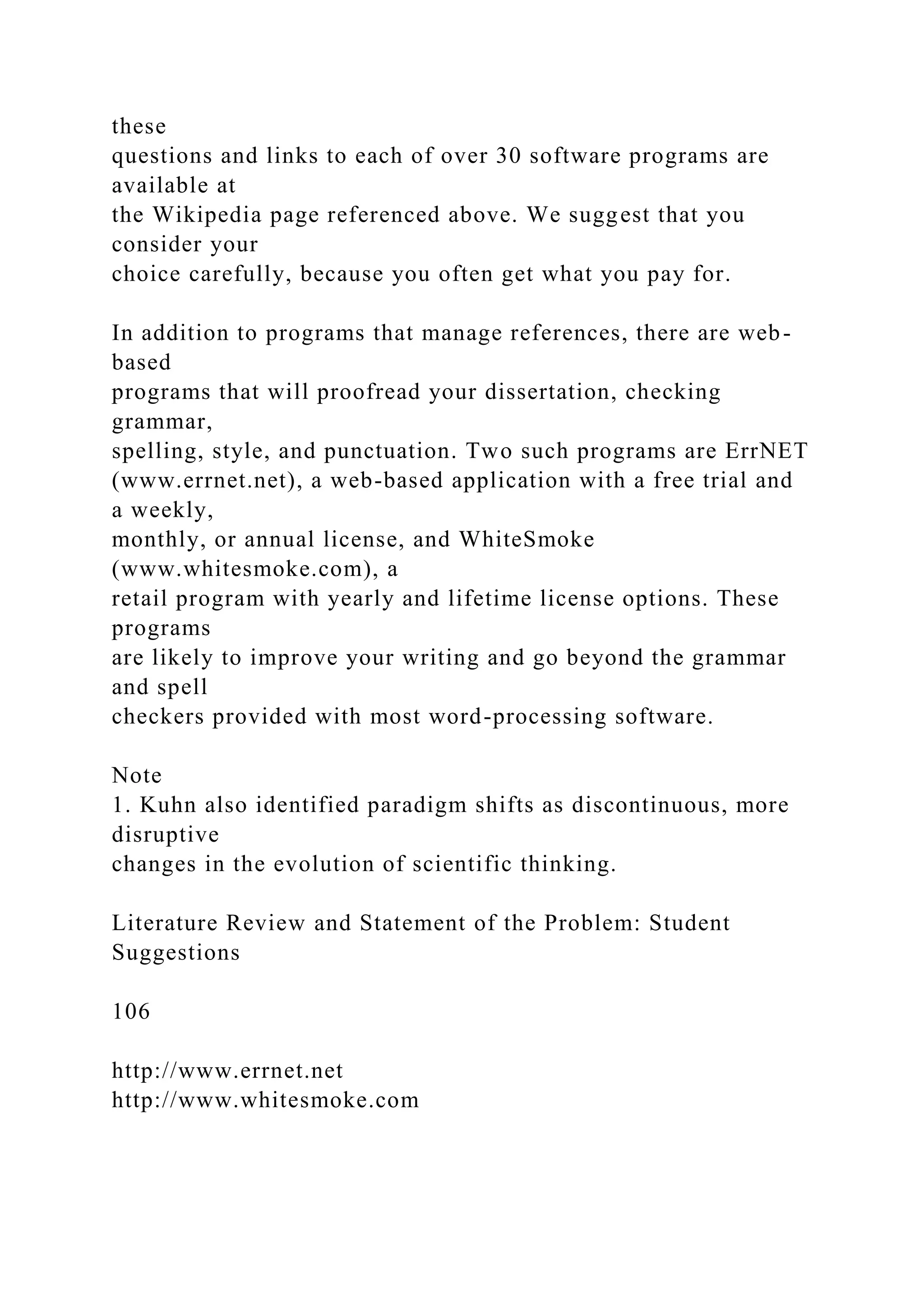 these
questions and links to each of over 30 software programs are
available at
the Wikipedia page referenced above. We suggest that you
consider your
choice carefully, because you often get what you pay for.
In addition to programs that manage references, there are web-
based
programs that will proofread your dissertation, checking
grammar,
spelling, style, and punctuation. Two such programs are ErrNET
(www.errnet.net), a web-based application with a free trial and
a weekly,
monthly, or annual license, and WhiteSmoke
(www.whitesmoke.com), a
retail program with yearly and lifetime license options. These
programs
are likely to improve your writing and go beyond the grammar
and spell
checkers provided with most word-processing software.
Note
1. Kuhn also identified paradigm shifts as discontinuous, more
disruptive
changes in the evolution of scientific thinking.
Literature Review and Statement of the Problem: Student
Suggestions
106
http://www.errnet.net
http://www.whitesmoke.com
 