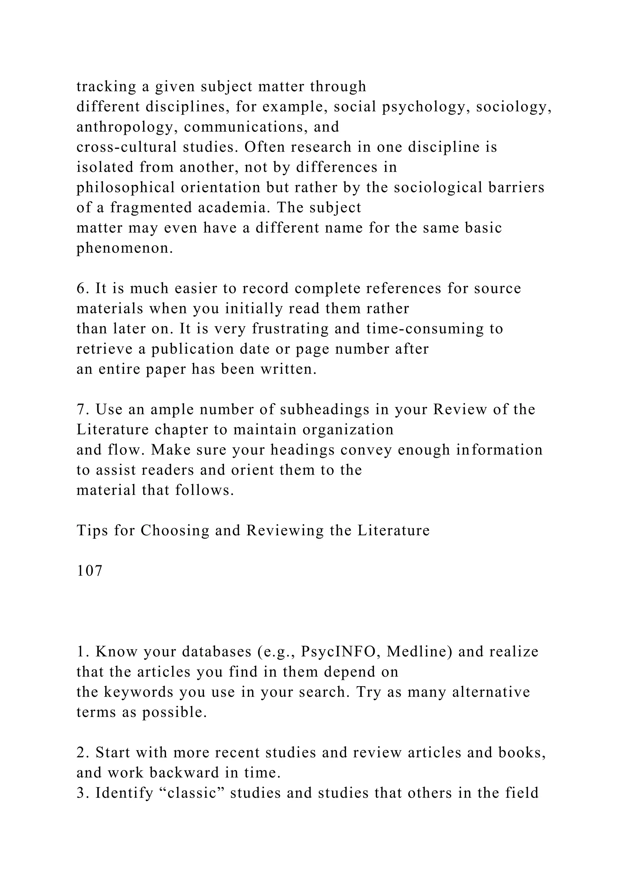 tracking a given subject matter through
different disciplines, for example, social psychology, sociology,
anthropology, communications, and
cross-cultural studies. Often research in one discipline is
isolated from another, not by differences in
philosophical orientation but rather by the sociological barriers
of a fragmented academia. The subject
matter may even have a different name for the same basic
phenomenon.
6. It is much easier to record complete references for source
materials when you initially read them rather
than later on. It is very frustrating and time-consuming to
retrieve a publication date or page number after
an entire paper has been written.
7. Use an ample number of subheadings in your Review of the
Literature chapter to maintain organization
and flow. Make sure your headings convey enough information
to assist readers and orient them to the
material that follows.
Tips for Choosing and Reviewing the Literature
107
1. Know your databases (e.g., PsycINFO, Medline) and realize
that the articles you find in them depend on
the keywords you use in your search. Try as many alternative
terms as possible.
2. Start with more recent studies and review articles and books,
and work backward in time.
3. Identify “classic” studies and studies that others in the field
 