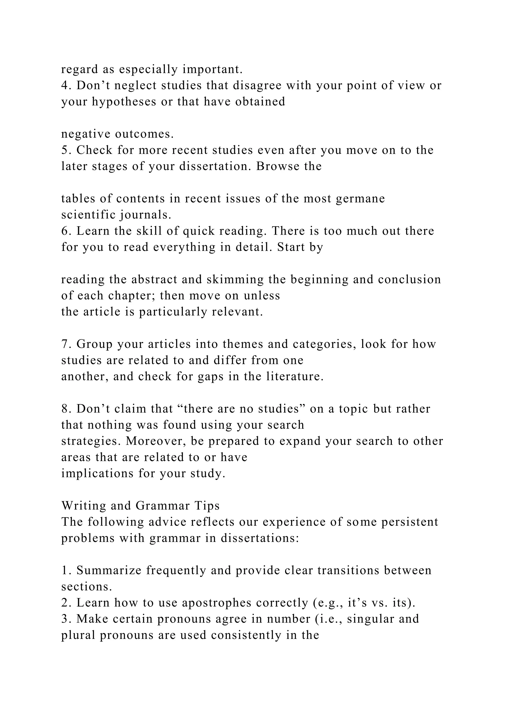regard as especially important.
4. Don’t neglect studies that disagree with your point of view or
your hypotheses or that have obtained
negative outcomes.
5. Check for more recent studies even after you move on to the
later stages of your dissertation. Browse the
tables of contents in recent issues of the most germane
scientific journals.
6. Learn the skill of quick reading. There is too much out there
for you to read everything in detail. Start by
reading the abstract and skimming the beginning and conclusion
of each chapter; then move on unless
the article is particularly relevant.
7. Group your articles into themes and categories, look for how
studies are related to and differ from one
another, and check for gaps in the literature.
8. Don’t claim that “there are no studies” on a topic but rather
that nothing was found using your search
strategies. Moreover, be prepared to expand your search to other
areas that are related to or have
implications for your study.
Writing and Grammar Tips
The following advice reflects our experience of some persistent
problems with grammar in dissertations:
1. Summarize frequently and provide clear transitions between
sections.
2. Learn how to use apostrophes correctly (e.g., it’s vs. its).
3. Make certain pronouns agree in number (i.e., singular and
plural pronouns are used consistently in the
 