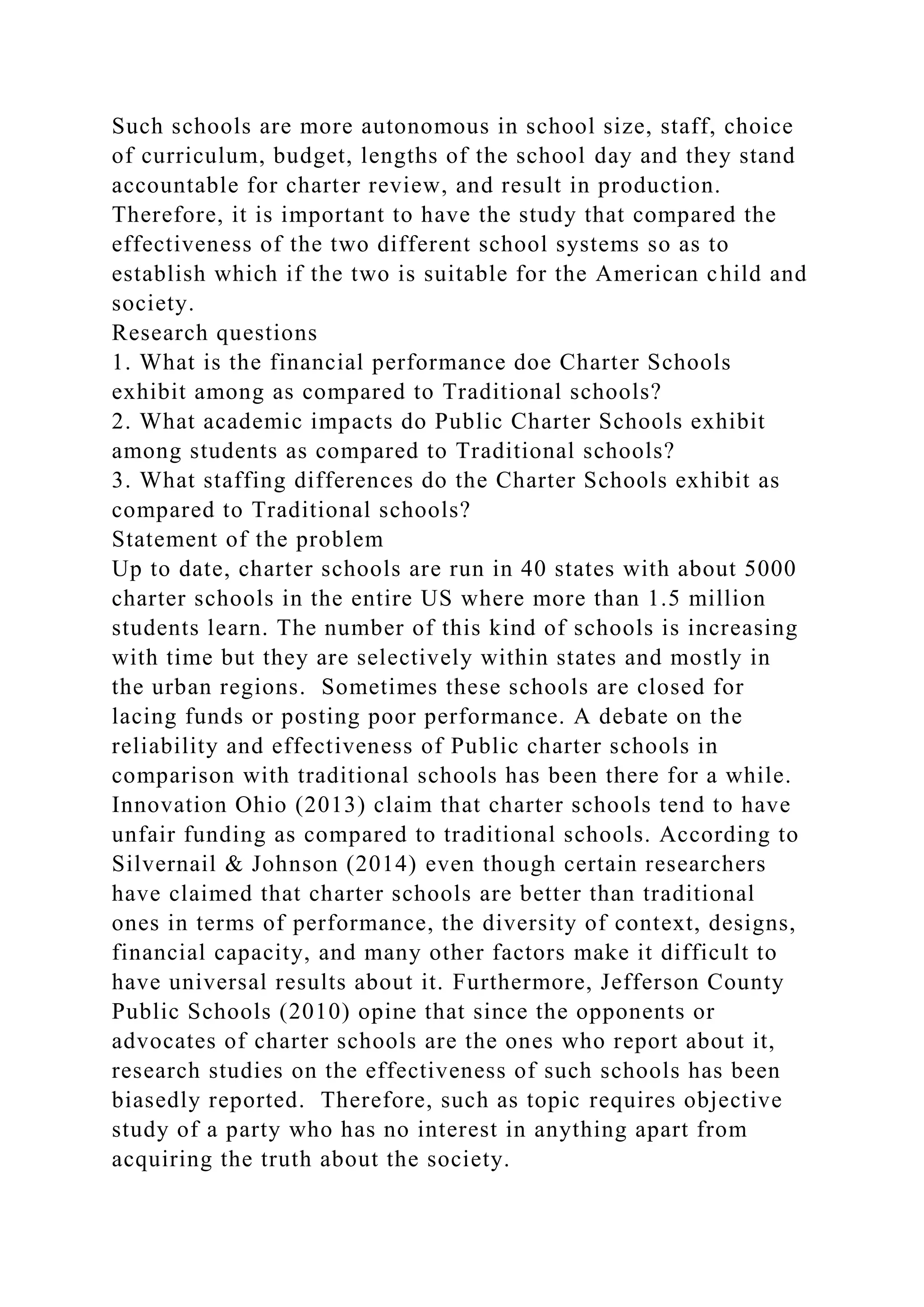 Such schools are more autonomous in school size, staff, choice
of curriculum, budget, lengths of the school day and they stand
accountable for charter review, and result in production.
Therefore, it is important to have the study that compared the
effectiveness of the two different school systems so as to
establish which if the two is suitable for the American child and
society.
Research questions
1. What is the financial performance doe Charter Schools
exhibit among as compared to Traditional schools?
2. What academic impacts do Public Charter Schools exhibit
among students as compared to Traditional schools?
3. What staffing differences do the Charter Schools exhibit as
compared to Traditional schools?
Statement of the problem
Up to date, charter schools are run in 40 states with about 5000
charter schools in the entire US where more than 1.5 million
students learn. The number of this kind of schools is increasing
with time but they are selectively within states and mostly in
the urban regions. Sometimes these schools are closed for
lacing funds or posting poor performance. A debate on the
reliability and effectiveness of Public charter schools in
comparison with traditional schools has been there for a while.
Innovation Ohio (2013) claim that charter schools tend to have
unfair funding as compared to traditional schools. According to
Silvernail & Johnson (2014) even though certain researchers
have claimed that charter schools are better than traditional
ones in terms of performance, the diversity of context, designs,
financial capacity, and many other factors make it difficult to
have universal results about it. Furthermore, Jefferson County
Public Schools (2010) opine that since the opponents or
advocates of charter schools are the ones who report about it,
research studies on the effectiveness of such schools has been
biasedly reported. Therefore, such as topic requires objective
study of a party who has no interest in anything apart from
acquiring the truth about the society.
 