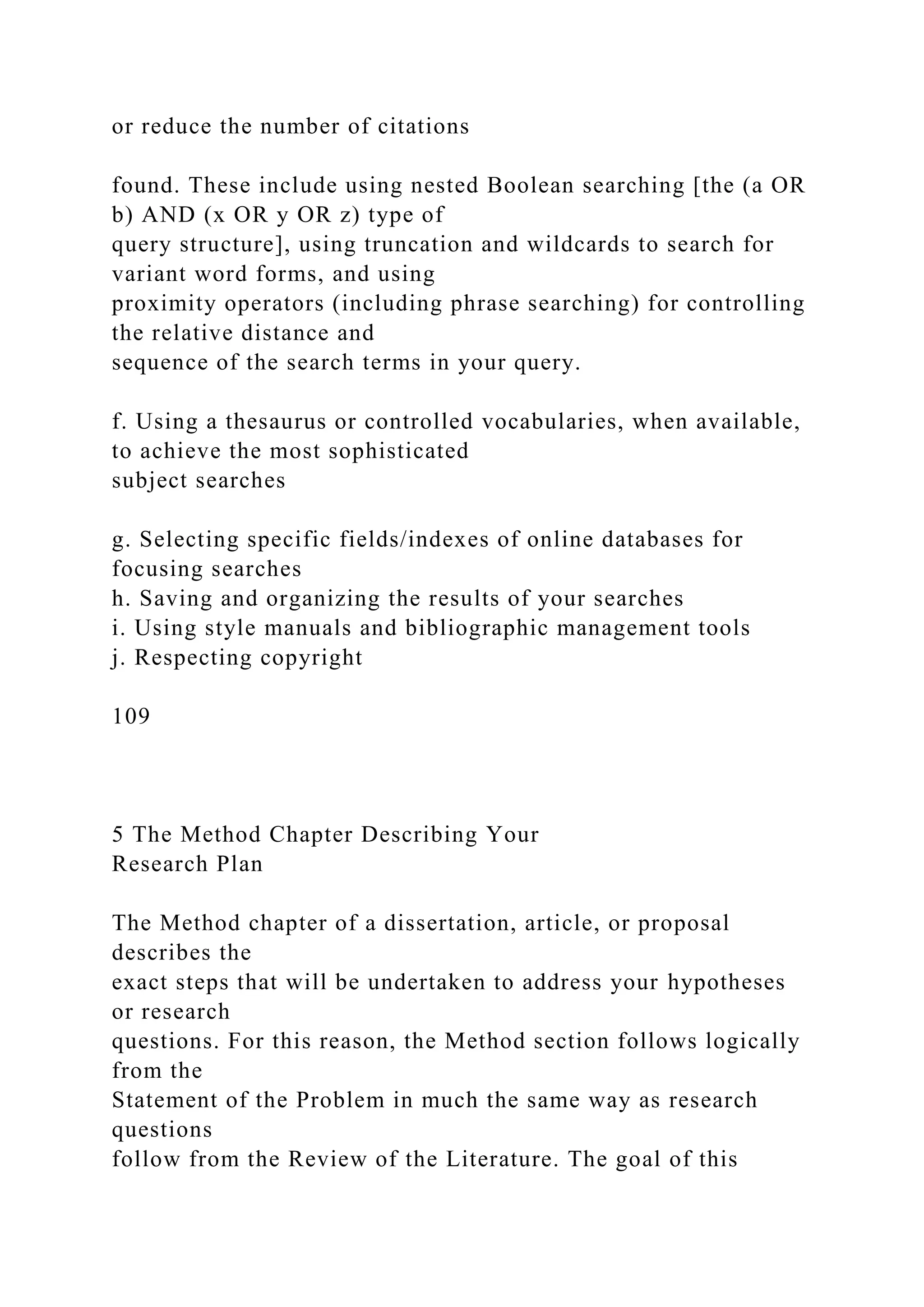 or reduce the number of citations
found. These include using nested Boolean searching [the (a OR
b) AND (x OR y OR z) type of
query structure], using truncation and wildcards to search for
variant word forms, and using
proximity operators (including phrase searching) for controlling
the relative distance and
sequence of the search terms in your query.
f. Using a thesaurus or controlled vocabularies, when available,
to achieve the most sophisticated
subject searches
g. Selecting specific fields/indexes of online databases for
focusing searches
h. Saving and organizing the results of your searches
i. Using style manuals and bibliographic management tools
j. Respecting copyright
109
5 The Method Chapter Describing Your
Research Plan
The Method chapter of a dissertation, article, or proposal
describes the
exact steps that will be undertaken to address your hypotheses
or research
questions. For this reason, the Method section follows logically
from the
Statement of the Problem in much the same way as research
questions
follow from the Review of the Literature. The goal of this
 