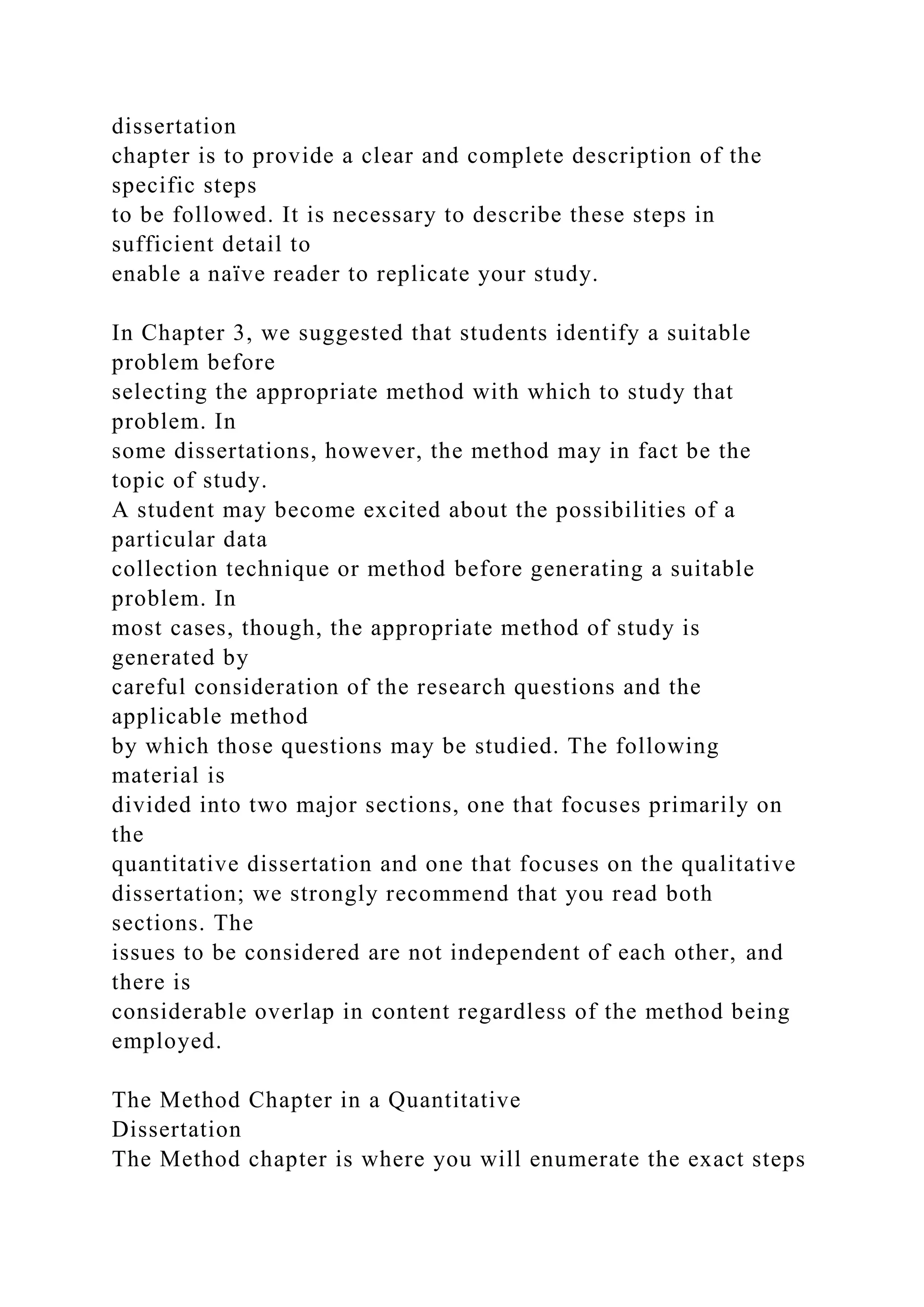 dissertation
chapter is to provide a clear and complete description of the
specific steps
to be followed. It is necessary to describe these steps in
sufficient detail to
enable a naïve reader to replicate your study.
In Chapter 3, we suggested that students identify a suitable
problem before
selecting the appropriate method with which to study that
problem. In
some dissertations, however, the method may in fact be the
topic of study.
A student may become excited about the possibilities of a
particular data
collection technique or method before generating a suitable
problem. In
most cases, though, the appropriate method of study is
generated by
careful consideration of the research questions and the
applicable method
by which those questions may be studied. The following
material is
divided into two major sections, one that focuses primarily on
the
quantitative dissertation and one that focuses on the qualitative
dissertation; we strongly recommend that you read both
sections. The
issues to be considered are not independent of each other, and
there is
considerable overlap in content regardless of the method being
employed.
The Method Chapter in a Quantitative
Dissertation
The Method chapter is where you will enumerate the exact steps
 
