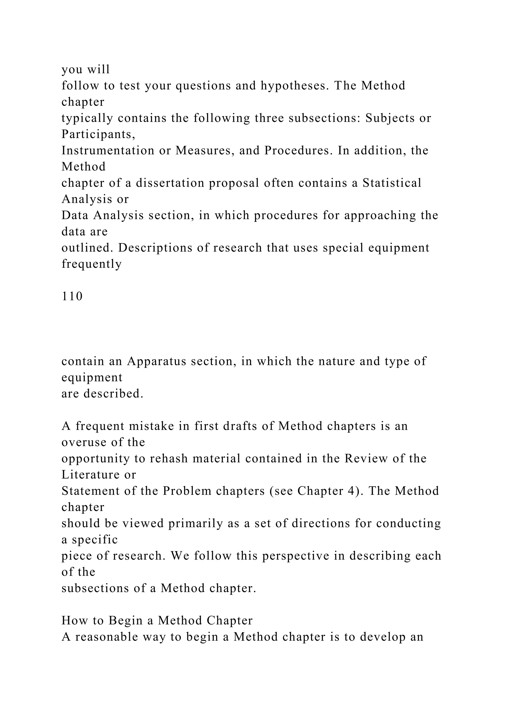 you will
follow to test your questions and hypotheses. The Method
chapter
typically contains the following three subsections: Subjects or
Participants,
Instrumentation or Measures, and Procedures. In addition, the
Method
chapter of a dissertation proposal often contains a Statistical
Analysis or
Data Analysis section, in which procedures for approaching the
data are
outlined. Descriptions of research that uses special equipment
frequently
110
contain an Apparatus section, in which the nature and type of
equipment
are described.
A frequent mistake in first drafts of Method chapters is an
overuse of the
opportunity to rehash material contained in the Review of the
Literature or
Statement of the Problem chapters (see Chapter 4). The Method
chapter
should be viewed primarily as a set of directions for conducting
a specific
piece of research. We follow this perspective in describing each
of the
subsections of a Method chapter.
How to Begin a Method Chapter
A reasonable way to begin a Method chapter is to develop an
 
