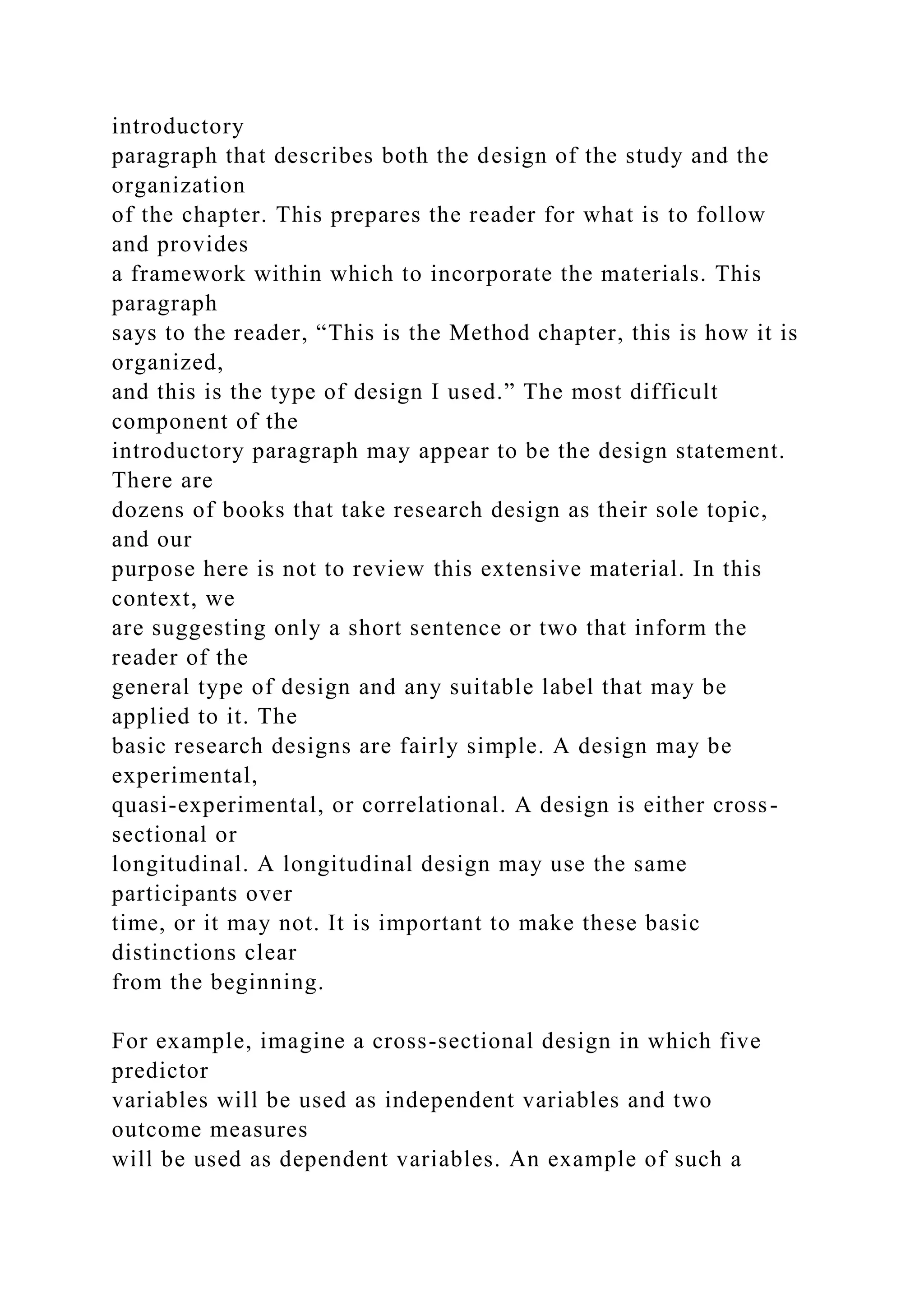 introductory
paragraph that describes both the design of the study and the
organization
of the chapter. This prepares the reader for what is to follow
and provides
a framework within which to incorporate the materials. This
paragraph
says to the reader, “This is the Method chapter, this is how it is
organized,
and this is the type of design I used.” The most difficult
component of the
introductory paragraph may appear to be the design statement.
There are
dozens of books that take research design as their sole topic,
and our
purpose here is not to review this extensive material. In this
context, we
are suggesting only a short sentence or two that inform the
reader of the
general type of design and any suitable label that may be
applied to it. The
basic research designs are fairly simple. A design may be
experimental,
quasi-experimental, or correlational. A design is either cross-
sectional or
longitudinal. A longitudinal design may use the same
participants over
time, or it may not. It is important to make these basic
distinctions clear
from the beginning.
For example, imagine a cross-sectional design in which five
predictor
variables will be used as independent variables and two
outcome measures
will be used as dependent variables. An example of such a
 