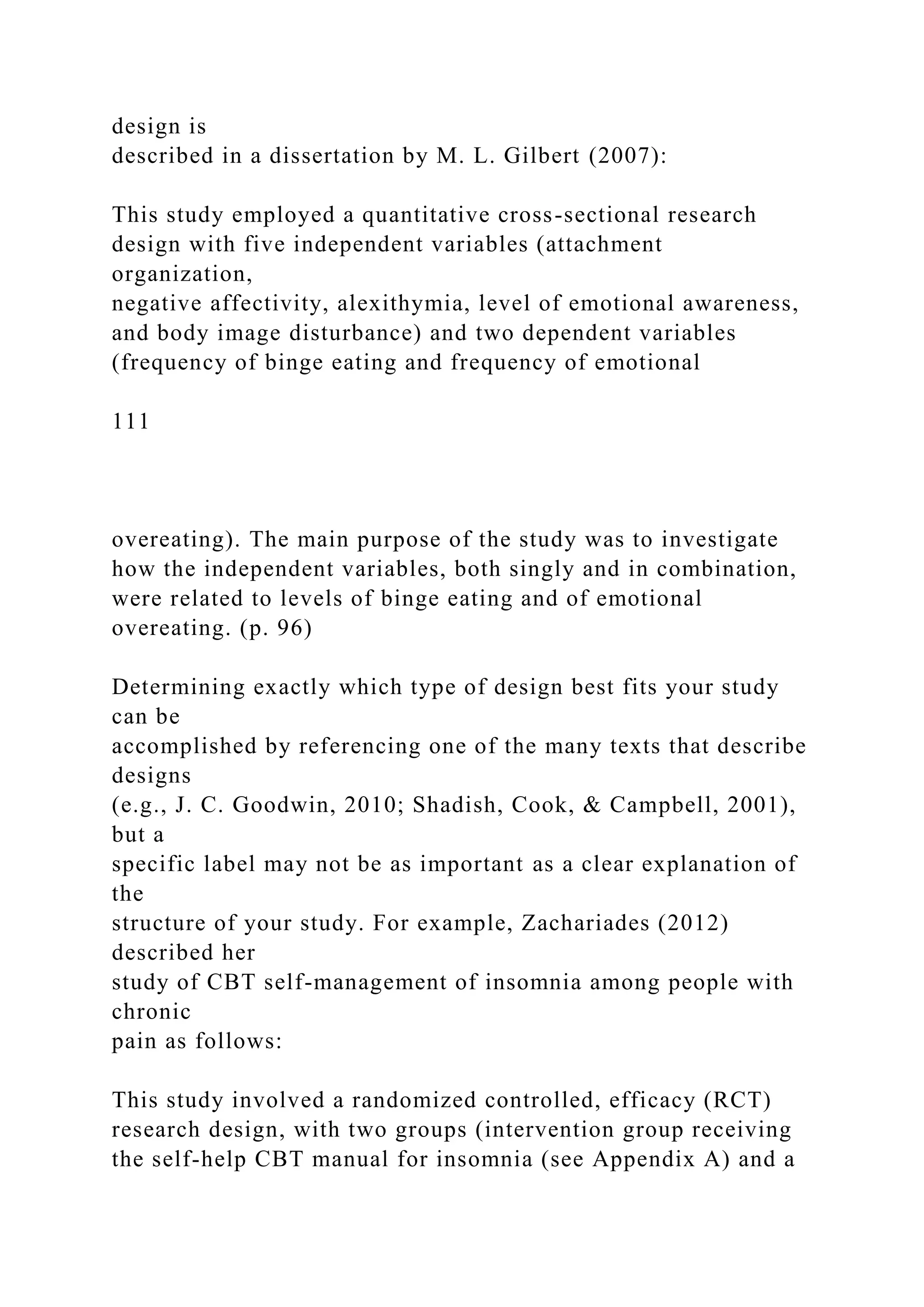 design is
described in a dissertation by M. L. Gilbert (2007):
This study employed a quantitative cross-sectional research
design with five independent variables (attachment
organization,
negative affectivity, alexithymia, level of emotional awareness,
and body image disturbance) and two dependent variables
(frequency of binge eating and frequency of emotional
111
overeating). The main purpose of the study was to investigate
how the independent variables, both singly and in combination,
were related to levels of binge eating and of emotional
overeating. (p. 96)
Determining exactly which type of design best fits your study
can be
accomplished by referencing one of the many texts that describe
designs
(e.g., J. C. Goodwin, 2010; Shadish, Cook, & Campbell, 2001),
but a
specific label may not be as important as a clear explanation of
the
structure of your study. For example, Zachariades (2012)
described her
study of CBT self-management of insomnia among people with
chronic
pain as follows:
This study involved a randomized controlled, efficacy (RCT)
research design, with two groups (intervention group receiving
the self-help CBT manual for insomnia (see Appendix A) and a
 