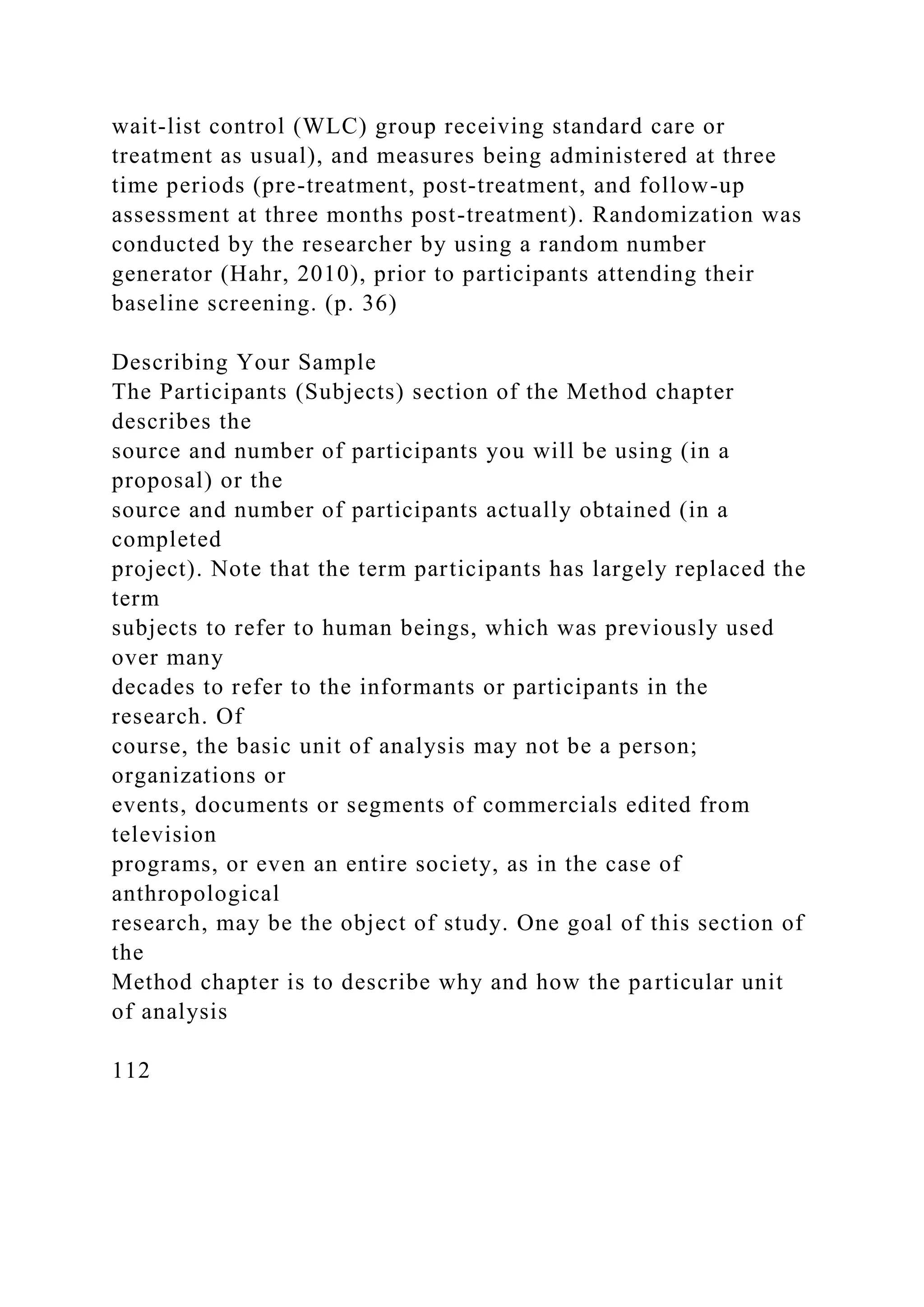 wait-list control (WLC) group receiving standard care or
treatment as usual), and measures being administered at three
time periods (pre-treatment, post-treatment, and follow-up
assessment at three months post-treatment). Randomization was
conducted by the researcher by using a random number
generator (Hahr, 2010), prior to participants attending their
baseline screening. (p. 36)
Describing Your Sample
The Participants (Subjects) section of the Method chapter
describes the
source and number of participants you will be using (in a
proposal) or the
source and number of participants actually obtained (in a
completed
project). Note that the term participants has largely replaced the
term
subjects to refer to human beings, which was previously used
over many
decades to refer to the informants or participants in the
research. Of
course, the basic unit of analysis may not be a person;
organizations or
events, documents or segments of commercials edited from
television
programs, or even an entire society, as in the case of
anthropological
research, may be the object of study. One goal of this section of
the
Method chapter is to describe why and how the particular unit
of analysis
112
 