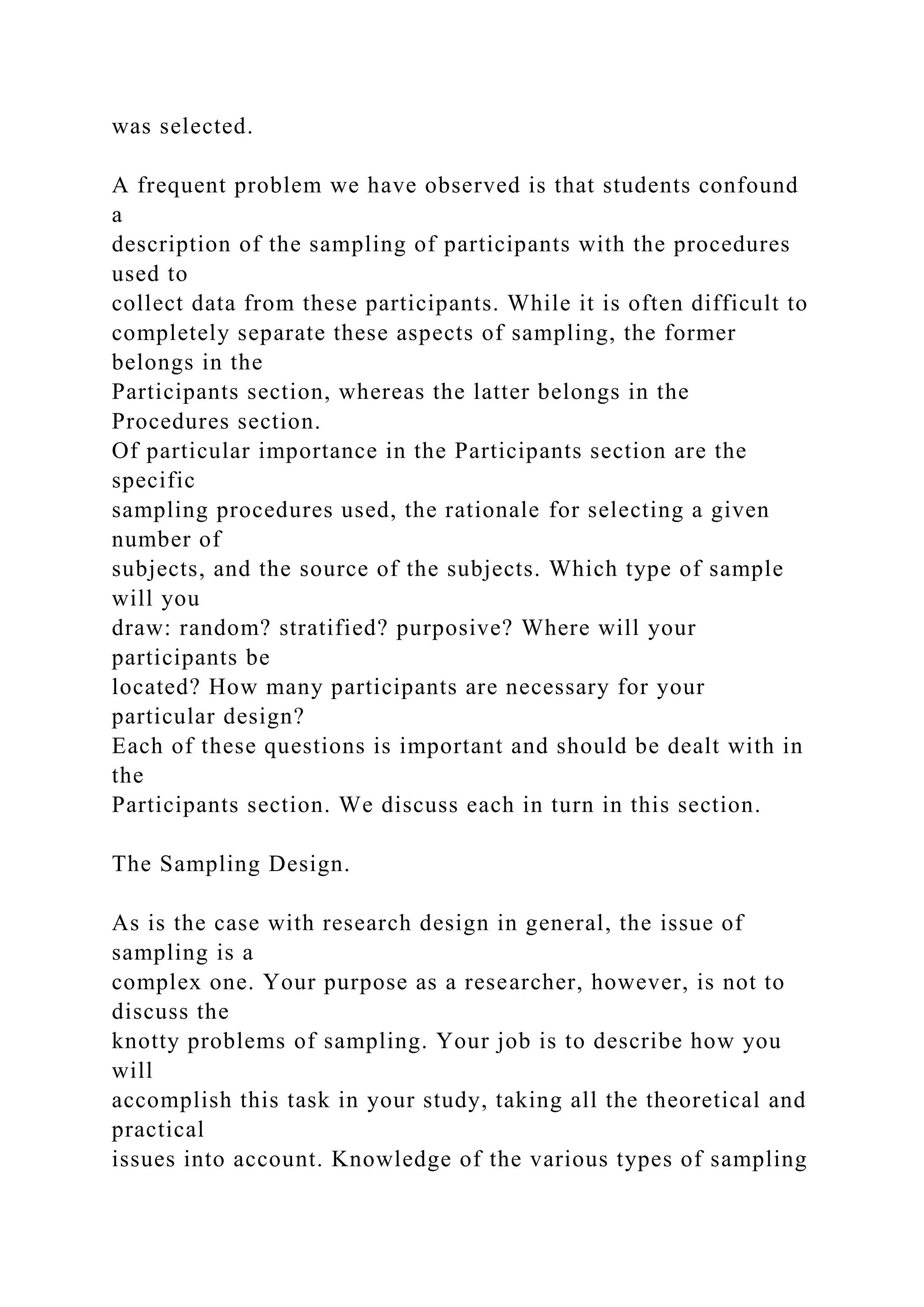 was selected.
A frequent problem we have observed is that students confound
a
description of the sampling of participants with the procedures
used to
collect data from these participants. While it is often difficult to
completely separate these aspects of sampling, the former
belongs in the
Participants section, whereas the latter belongs in the
Procedures section.
Of particular importance in the Participants section are the
specific
sampling procedures used, the rationale for selecting a given
number of
subjects, and the source of the subjects. Which type of sample
will you
draw: random? stratified? purposive? Where will your
participants be
located? How many participants are necessary for your
particular design?
Each of these questions is important and should be dealt with in
the
Participants section. We discuss each in turn in this section.
The Sampling Design.
As is the case with research design in general, the issue of
sampling is a
complex one. Your purpose as a researcher, however, is not to
discuss the
knotty problems of sampling. Your job is to describe how you
will
accomplish this task in your study, taking all the theoretical and
practical
issues into account. Knowledge of the various types of sampling
 