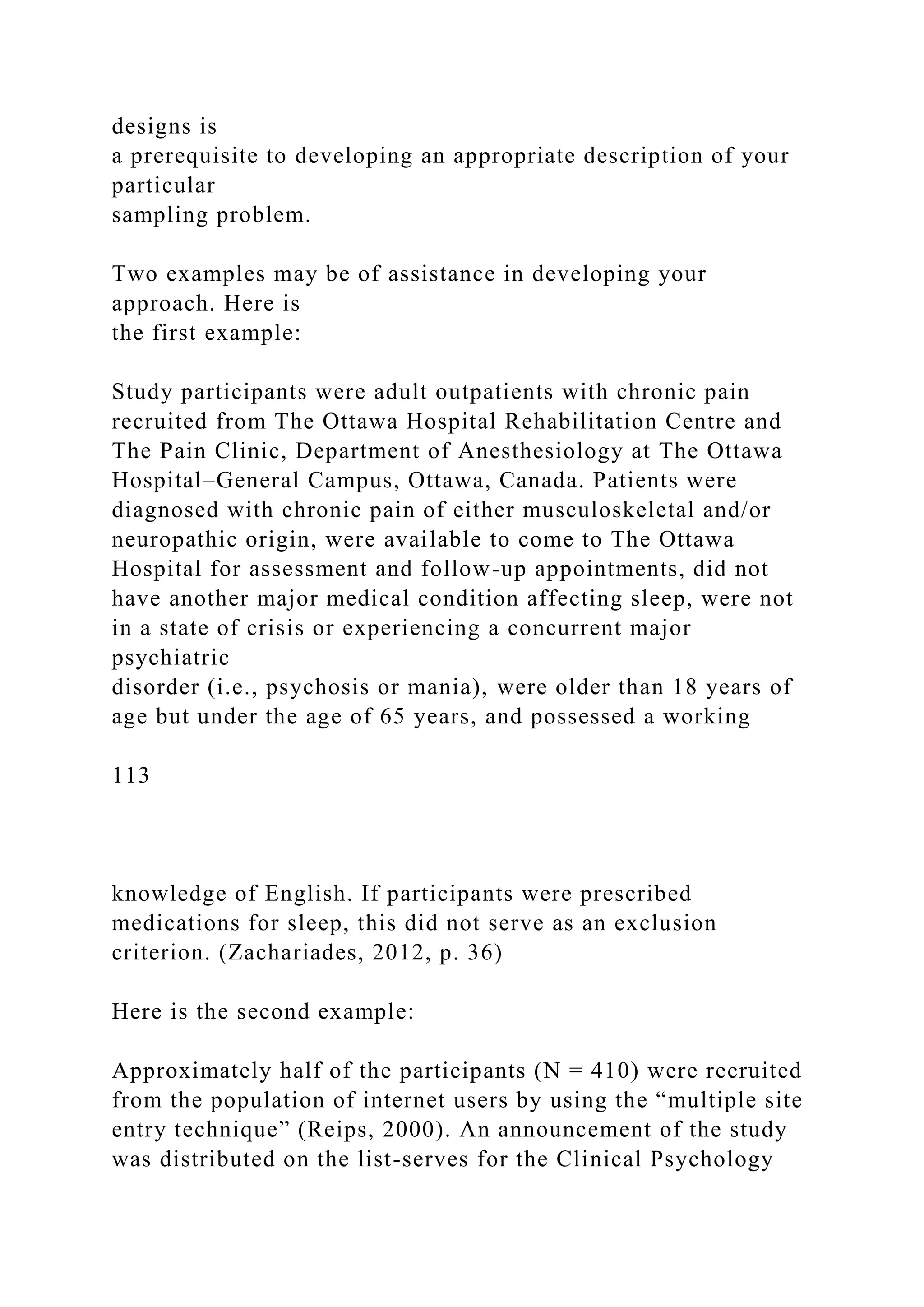 designs is
a prerequisite to developing an appropriate description of your
particular
sampling problem.
Two examples may be of assistance in developing your
approach. Here is
the first example:
Study participants were adult outpatients with chronic pain
recruited from The Ottawa Hospital Rehabilitation Centre and
The Pain Clinic, Department of Anesthesiology at The Ottawa
Hospital–General Campus, Ottawa, Canada. Patients were
diagnosed with chronic pain of either musculoskeletal and/or
neuropathic origin, were available to come to The Ottawa
Hospital for assessment and follow-up appointments, did not
have another major medical condition affecting sleep, were not
in a state of crisis or experiencing a concurrent major
psychiatric
disorder (i.e., psychosis or mania), were older than 18 years of
age but under the age of 65 years, and possessed a working
113
knowledge of English. If participants were prescribed
medications for sleep, this did not serve as an exclusion
criterion. (Zachariades, 2012, p. 36)
Here is the second example:
Approximately half of the participants (N = 410) were recruited
from the population of internet users by using the “multiple site
entry technique” (Reips, 2000). An announcement of the study
was distributed on the list-serves for the Clinical Psychology
 