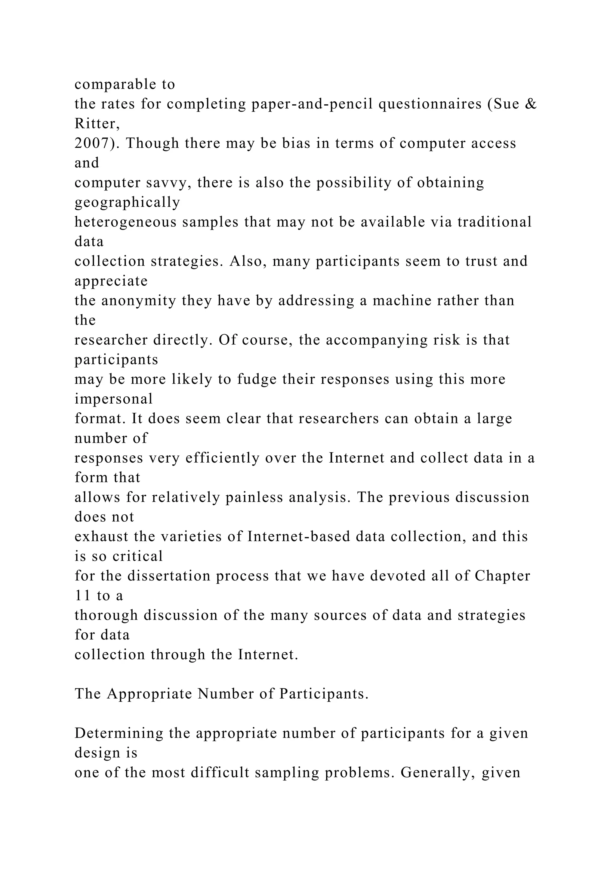 comparable to
the rates for completing paper-and-pencil questionnaires (Sue &
Ritter,
2007). Though there may be bias in terms of computer access
and
computer savvy, there is also the possibility of obtaining
geographically
heterogeneous samples that may not be available via traditional
data
collection strategies. Also, many participants seem to trust and
appreciate
the anonymity they have by addressing a machine rather than
the
researcher directly. Of course, the accompanying risk is that
participants
may be more likely to fudge their responses using this more
impersonal
format. It does seem clear that researchers can obtain a large
number of
responses very efficiently over the Internet and collect data in a
form that
allows for relatively painless analysis. The previous discussion
does not
exhaust the varieties of Internet-based data collection, and this
is so critical
for the dissertation process that we have devoted all of Chapter
11 to a
thorough discussion of the many sources of data and strategies
for data
collection through the Internet.
The Appropriate Number of Participants.
Determining the appropriate number of participants for a given
design is
one of the most difficult sampling problems. Generally, given
 