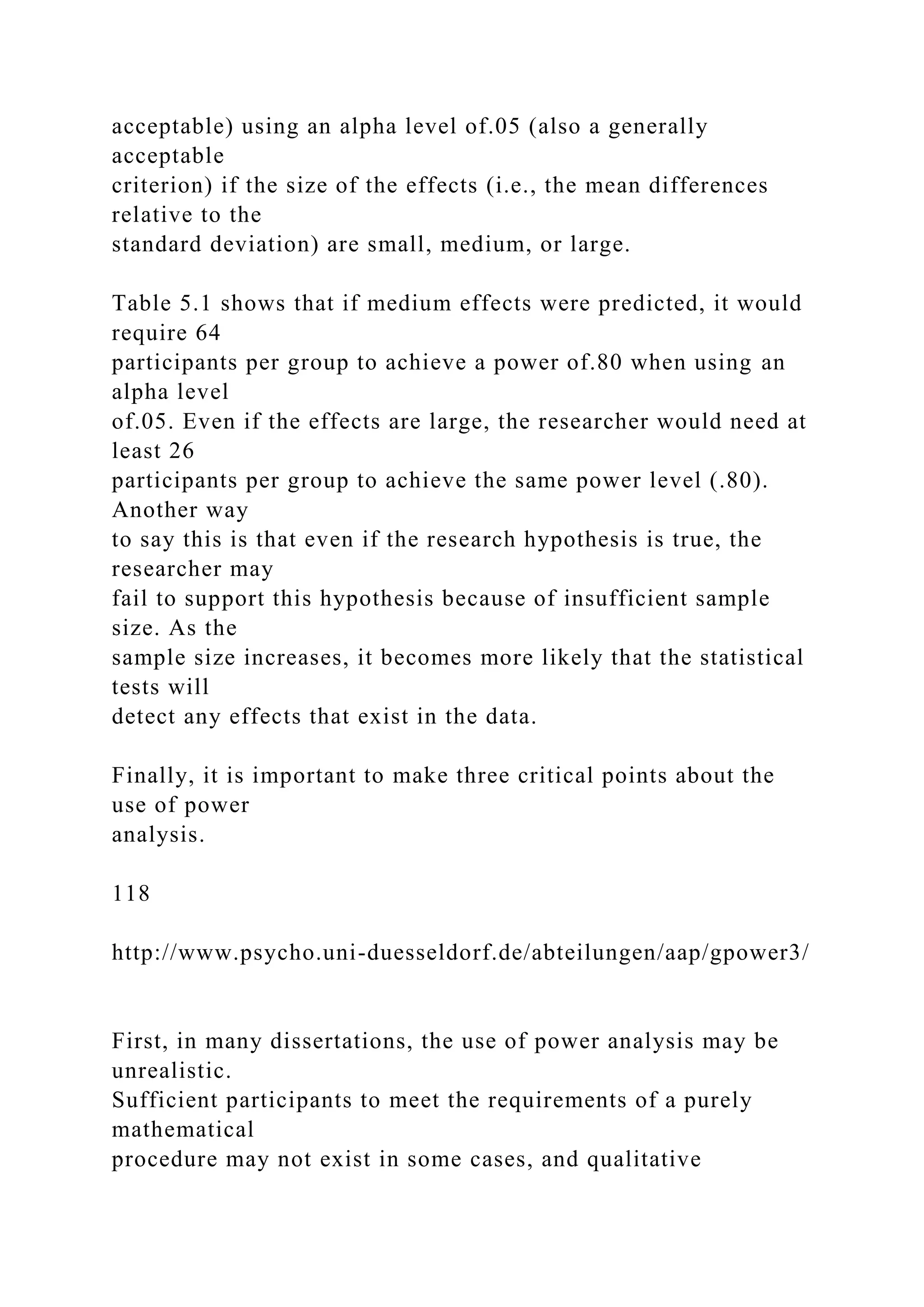 acceptable) using an alpha level of.05 (also a generally
acceptable
criterion) if the size of the effects (i.e., the mean differences
relative to the
standard deviation) are small, medium, or large.
Table 5.1 shows that if medium effects were predicted, it would
require 64
participants per group to achieve a power of.80 when using an
alpha level
of.05. Even if the effects are large, the researcher would need at
least 26
participants per group to achieve the same power level (.80).
Another way
to say this is that even if the research hypothesis is true, the
researcher may
fail to support this hypothesis because of insufficient sample
size. As the
sample size increases, it becomes more likely that the statistical
tests will
detect any effects that exist in the data.
Finally, it is important to make three critical points about the
use of power
analysis.
118
http://www.psycho.uni-duesseldorf.de/abteilungen/aap/gpower3/
First, in many dissertations, the use of power analysis may be
unrealistic.
Sufficient participants to meet the requirements of a purely
mathematical
procedure may not exist in some cases, and qualitative
 