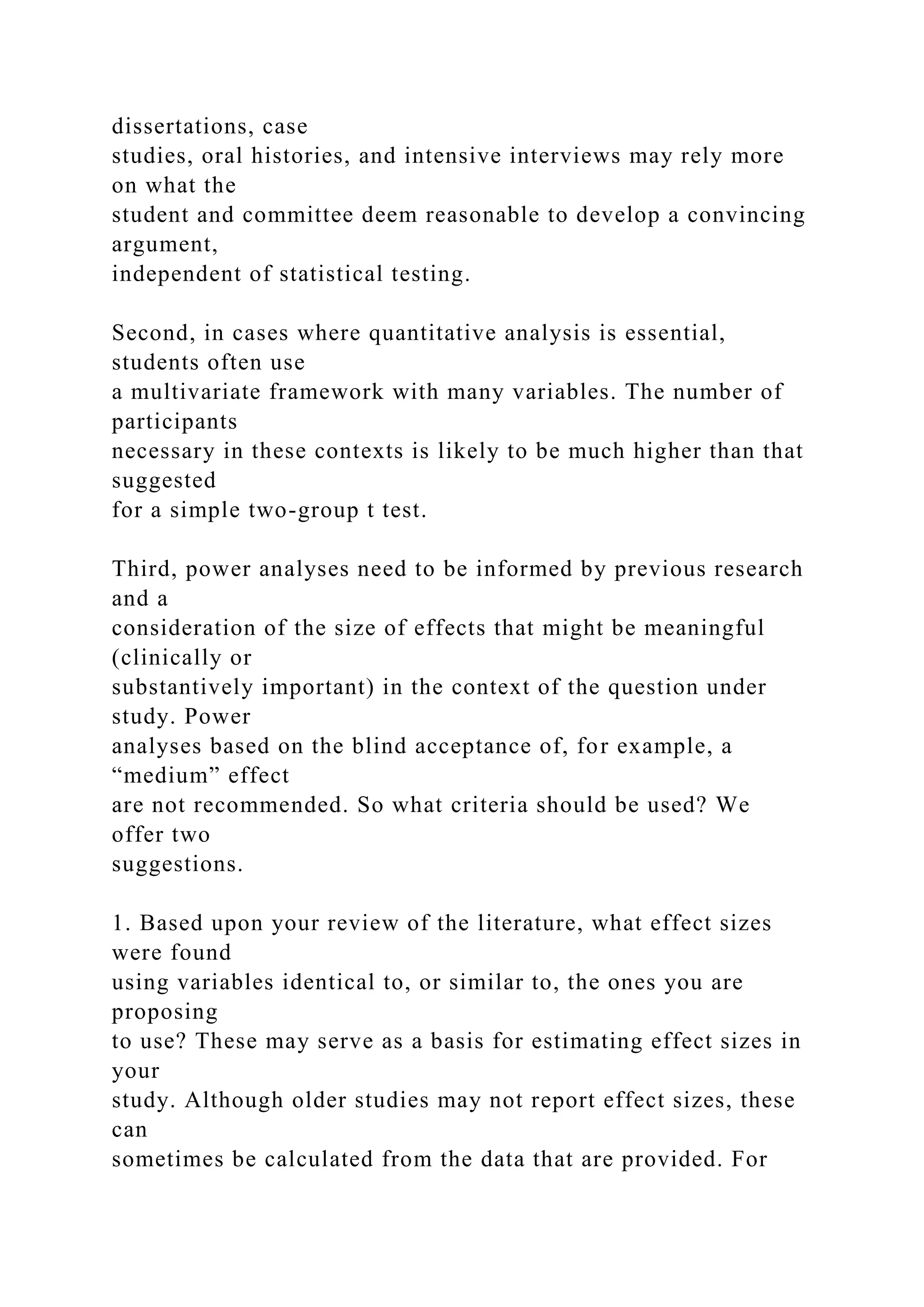 dissertations, case
studies, oral histories, and intensive interviews may rely more
on what the
student and committee deem reasonable to develop a convincing
argument,
independent of statistical testing.
Second, in cases where quantitative analysis is essential,
students often use
a multivariate framework with many variables. The number of
participants
necessary in these contexts is likely to be much higher than that
suggested
for a simple two-group t test.
Third, power analyses need to be informed by previous research
and a
consideration of the size of effects that might be meaningful
(clinically or
substantively important) in the context of the question under
study. Power
analyses based on the blind acceptance of, for example, a
“medium” effect
are not recommended. So what criteria should be used? We
offer two
suggestions.
1. Based upon your review of the literature, what effect sizes
were found
using variables identical to, or similar to, the ones you are
proposing
to use? These may serve as a basis for estimating effect sizes in
your
study. Although older studies may not report effect sizes, these
can
sometimes be calculated from the data that are provided. For
 