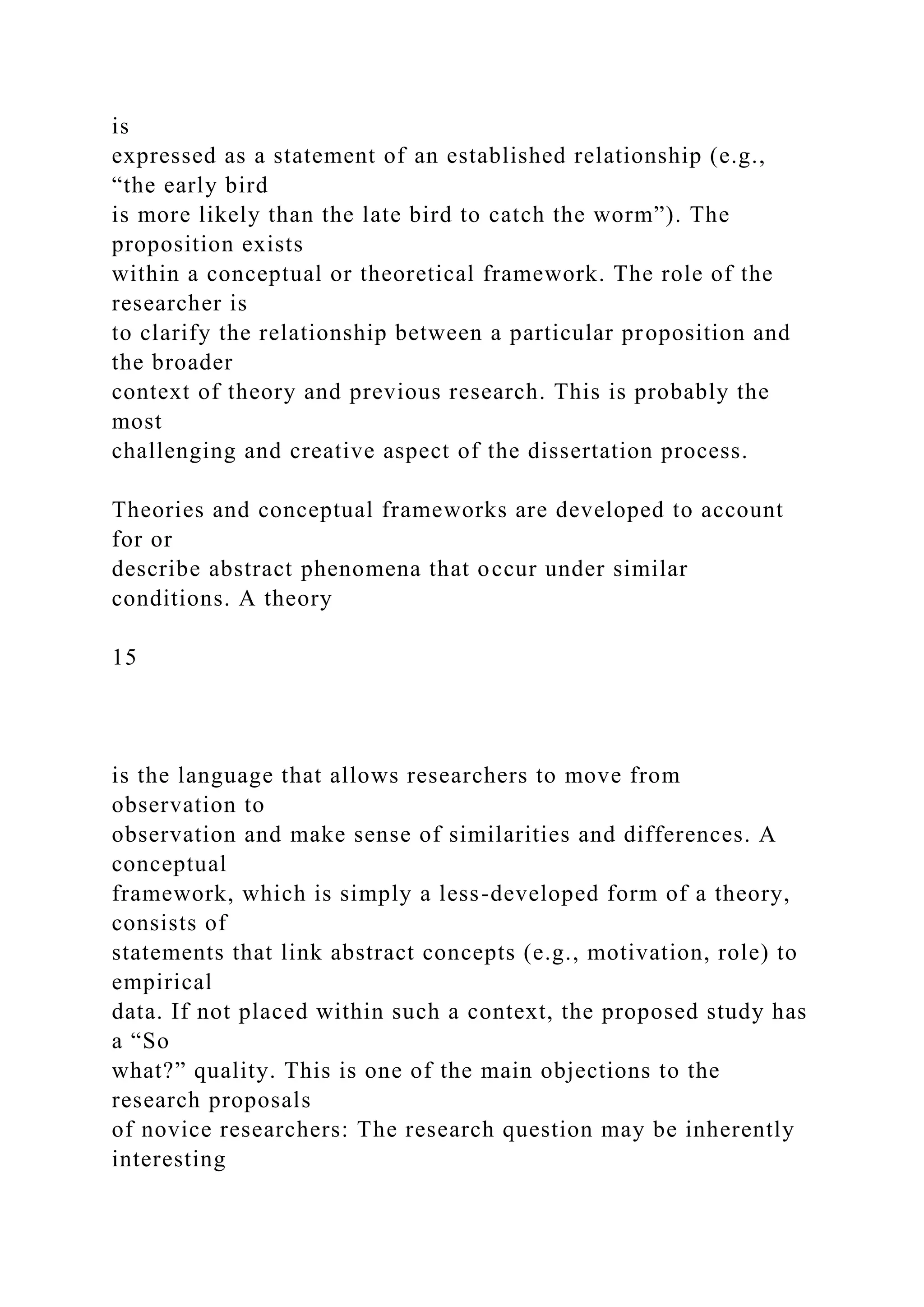 is
expressed as a statement of an established relationship (e.g.,
“the early bird
is more likely than the late bird to catch the worm”). The
proposition exists
within a conceptual or theoretical framework. The role of the
researcher is
to clarify the relationship between a particular proposition and
the broader
context of theory and previous research. This is probably the
most
challenging and creative aspect of the dissertation process.
Theories and conceptual frameworks are developed to account
for or
describe abstract phenomena that occur under similar
conditions. A theory
15
is the language that allows researchers to move from
observation to
observation and make sense of similarities and differences. A
conceptual
framework, which is simply a less-developed form of a theory,
consists of
statements that link abstract concepts (e.g., motivation, role) to
empirical
data. If not placed within such a context, the proposed study has
a “So
what?” quality. This is one of the main objections to the
research proposals
of novice researchers: The research question may be inherently
interesting
 