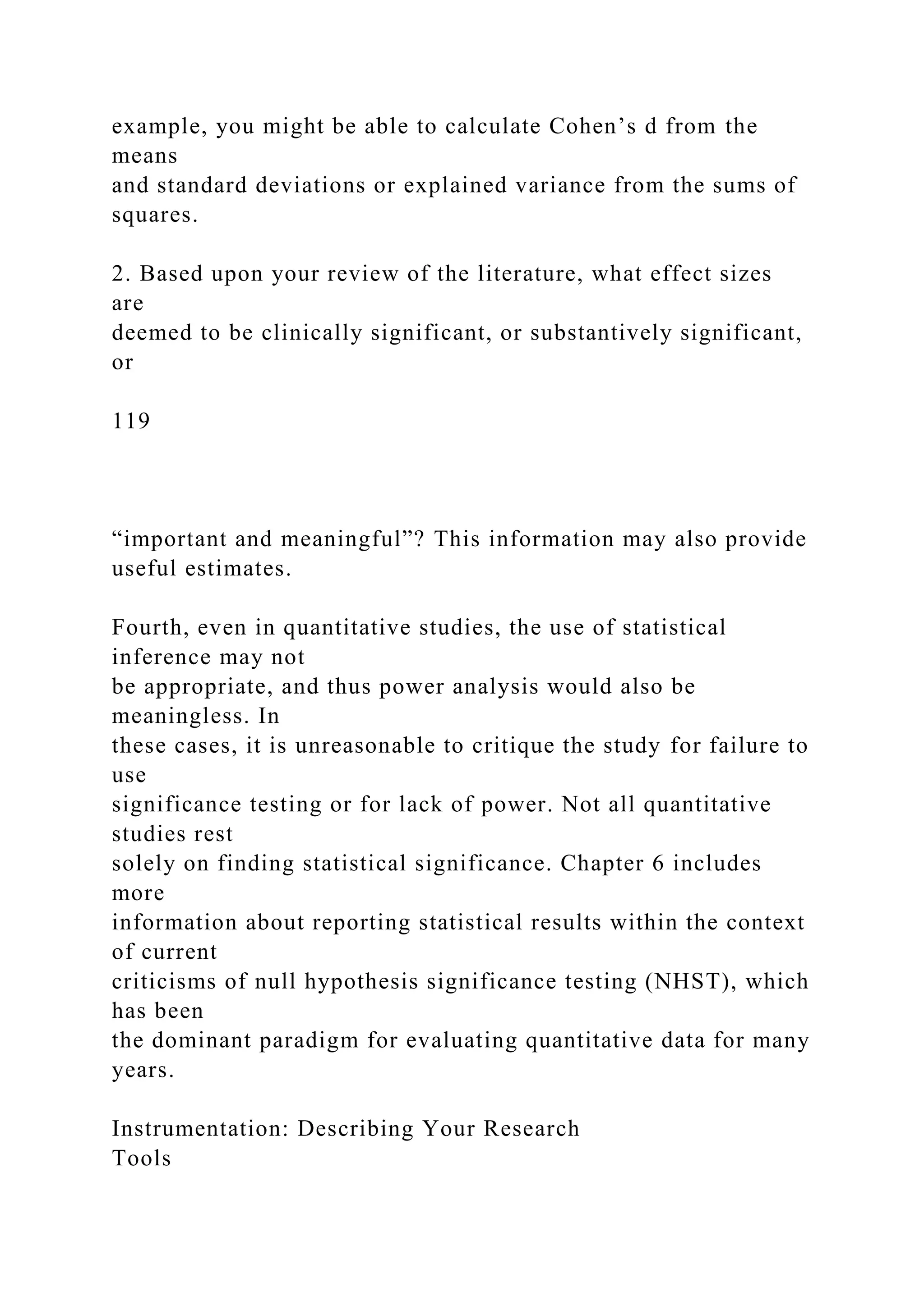 example, you might be able to calculate Cohen’s d from the
means
and standard deviations or explained variance from the sums of
squares.
2. Based upon your review of the literature, what effect sizes
are
deemed to be clinically significant, or substantively significant,
or
119
“important and meaningful”? This information may also provide
useful estimates.
Fourth, even in quantitative studies, the use of statistical
inference may not
be appropriate, and thus power analysis would also be
meaningless. In
these cases, it is unreasonable to critique the study for failure to
use
significance testing or for lack of power. Not all quantitative
studies rest
solely on finding statistical significance. Chapter 6 includes
more
information about reporting statistical results within the context
of current
criticisms of null hypothesis significance testing (NHST), which
has been
the dominant paradigm for evaluating quantitative data for many
years.
Instrumentation: Describing Your Research
Tools
 