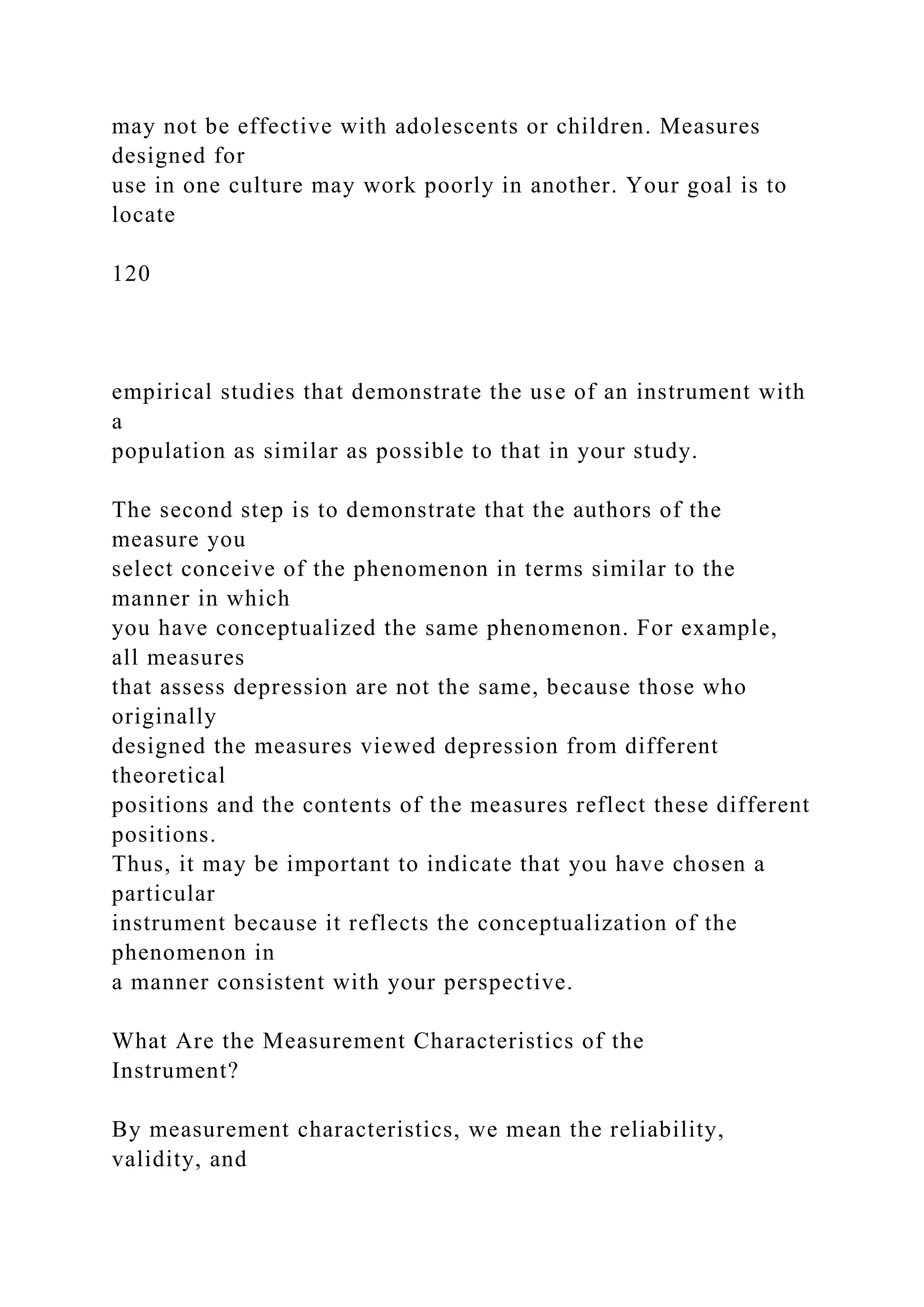 may not be effective with adolescents or children. Measures
designed for
use in one culture may work poorly in another. Your goal is to
locate
120
empirical studies that demonstrate the use of an instrument with
a
population as similar as possible to that in your study.
The second step is to demonstrate that the authors of the
measure you
select conceive of the phenomenon in terms similar to the
manner in which
you have conceptualized the same phenomenon. For example,
all measures
that assess depression are not the same, because those who
originally
designed the measures viewed depression from different
theoretical
positions and the contents of the measures reflect these different
positions.
Thus, it may be important to indicate that you have chosen a
particular
instrument because it reflects the conceptualization of the
phenomenon in
a manner consistent with your perspective.
What Are the Measurement Characteristics of the
Instrument?
By measurement characteristics, we mean the reliability,
validity, and
 