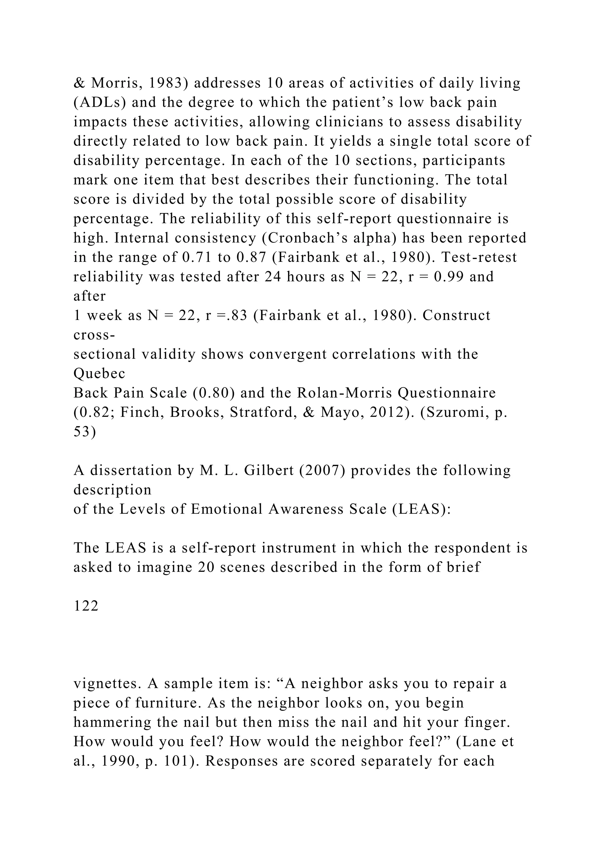 & Morris, 1983) addresses 10 areas of activities of daily living
(ADLs) and the degree to which the patient’s low back pain
impacts these activities, allowing clinicians to assess disability
directly related to low back pain. It yields a single total score of
disability percentage. In each of the 10 sections, participants
mark one item that best describes their functioning. The total
score is divided by the total possible score of disability
percentage. The reliability of this self-report questionnaire is
high. Internal consistency (Cronbach’s alpha) has been reported
in the range of 0.71 to 0.87 (Fairbank et al., 1980). Test-retest
reliability was tested after 24 hours as N = 22, r = 0.99 and
after
1 week as N = 22, r =.83 (Fairbank et al., 1980). Construct
cross-
sectional validity shows convergent correlations with the
Quebec
Back Pain Scale (0.80) and the Rolan-Morris Questionnaire
(0.82; Finch, Brooks, Stratford, & Mayo, 2012). (Szuromi, p.
53)
A dissertation by M. L. Gilbert (2007) provides the following
description
of the Levels of Emotional Awareness Scale (LEAS):
The LEAS is a self-report instrument in which the respondent is
asked to imagine 20 scenes described in the form of brief
122
vignettes. A sample item is: “A neighbor asks you to repair a
piece of furniture. As the neighbor looks on, you begin
hammering the nail but then miss the nail and hit your finger.
How would you feel? How would the neighbor feel?” (Lane et
al., 1990, p. 101). Responses are scored separately for each
 