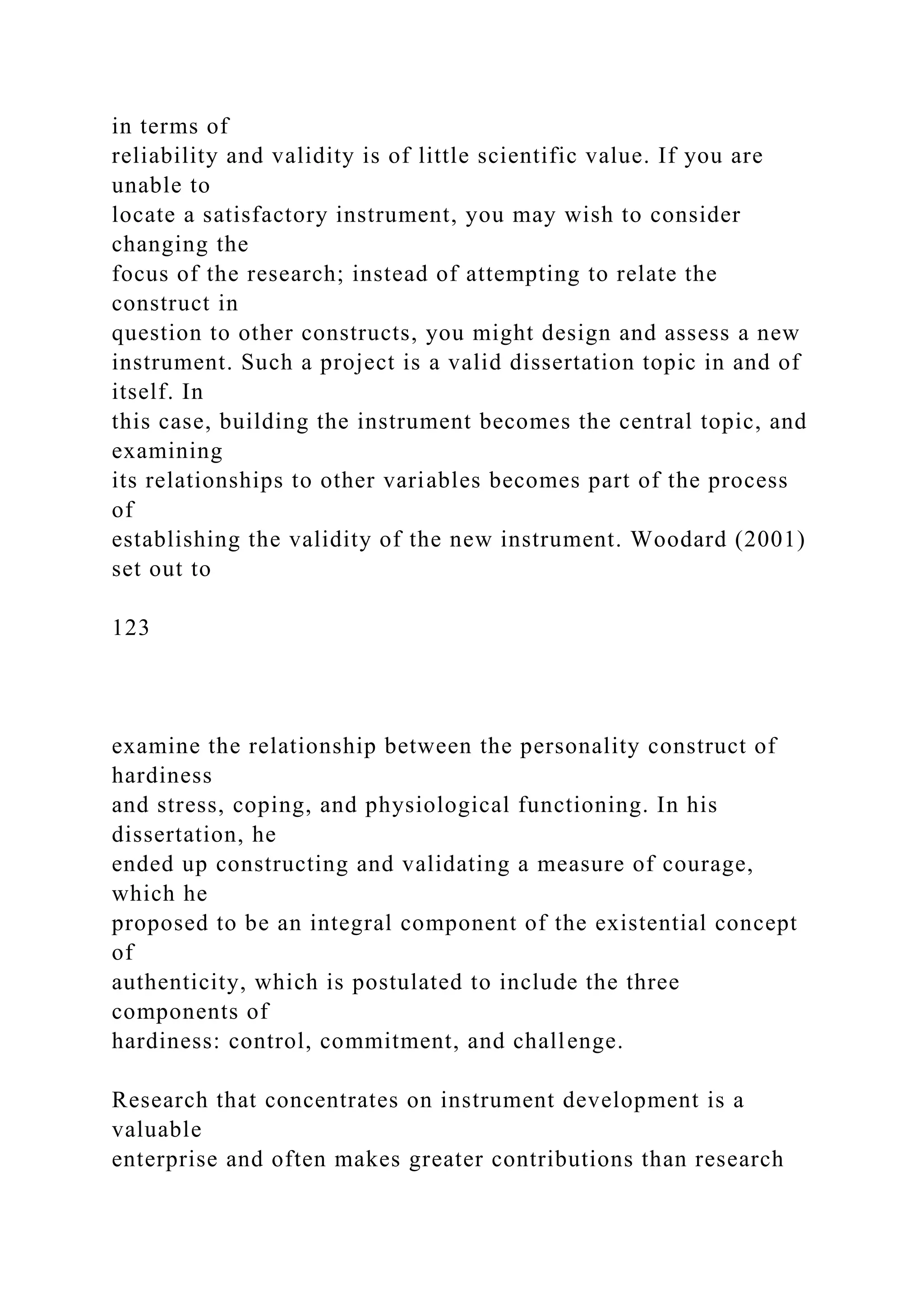 in terms of
reliability and validity is of little scientific value. If you are
unable to
locate a satisfactory instrument, you may wish to consider
changing the
focus of the research; instead of attempting to relate the
construct in
question to other constructs, you might design and assess a new
instrument. Such a project is a valid dissertation topic in and of
itself. In
this case, building the instrument becomes the central topic, and
examining
its relationships to other variables becomes part of the process
of
establishing the validity of the new instrument. Woodard (2001)
set out to
123
examine the relationship between the personality construct of
hardiness
and stress, coping, and physiological functioning. In his
dissertation, he
ended up constructing and validating a measure of courage,
which he
proposed to be an integral component of the existential concept
of
authenticity, which is postulated to include the three
components of
hardiness: control, commitment, and challenge.
Research that concentrates on instrument development is a
valuable
enterprise and often makes greater contributions than research
 
