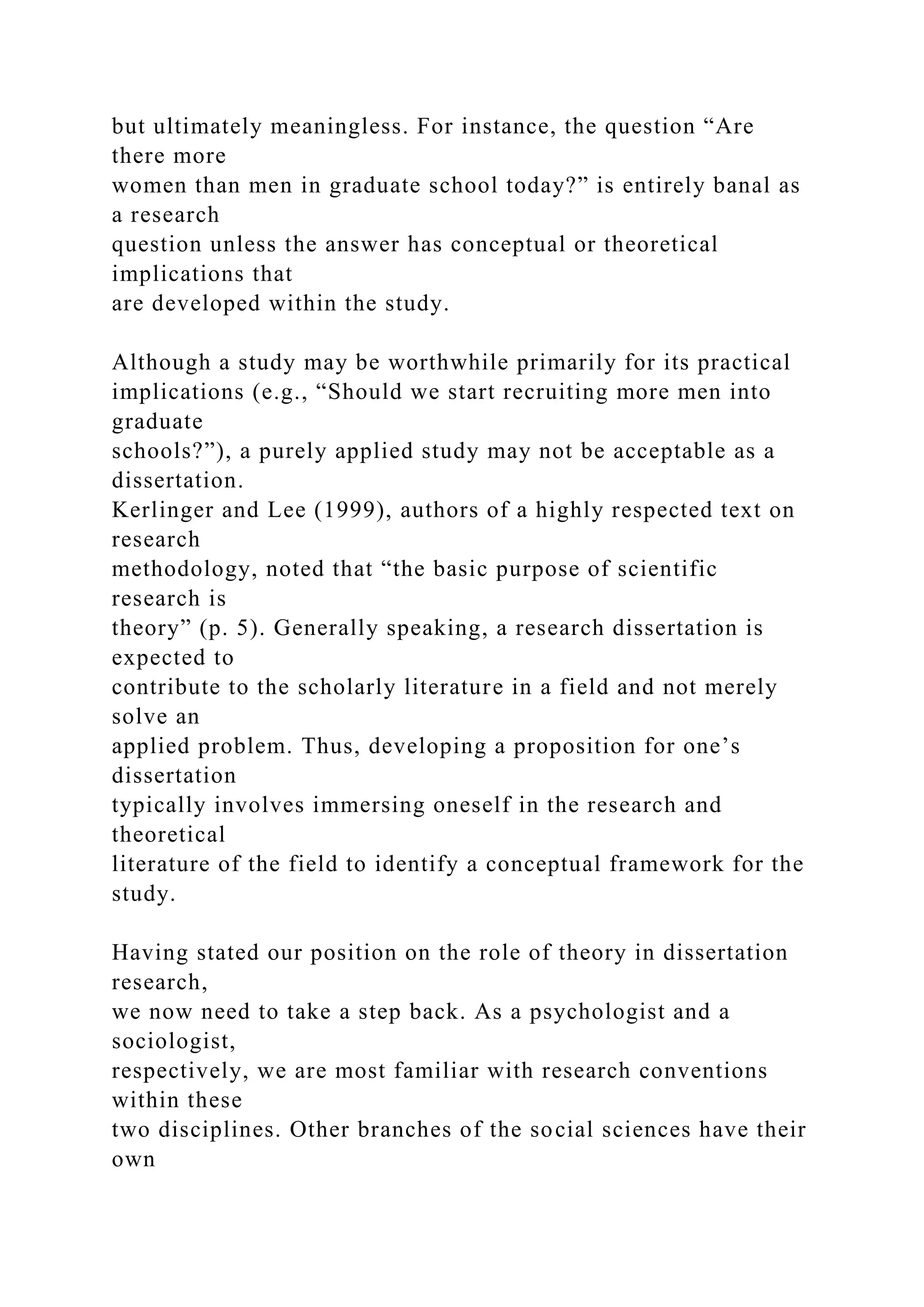 but ultimately meaningless. For instance, the question “Are
there more
women than men in graduate school today?” is entirely banal as
a research
question unless the answer has conceptual or theoretical
implications that
are developed within the study.
Although a study may be worthwhile primarily for its practical
implications (e.g., “Should we start recruiting more men into
graduate
schools?”), a purely applied study may not be acceptable as a
dissertation.
Kerlinger and Lee (1999), authors of a highly respected text on
research
methodology, noted that “the basic purpose of scientific
research is
theory” (p. 5). Generally speaking, a research dissertation is
expected to
contribute to the scholarly literature in a field and not merely
solve an
applied problem. Thus, developing a proposition for one’s
dissertation
typically involves immersing oneself in the research and
theoretical
literature of the field to identify a conceptual framework for the
study.
Having stated our position on the role of theory in dissertation
research,
we now need to take a step back. As a psychologist and a
sociologist,
respectively, we are most familiar with research conventions
within these
two disciplines. Other branches of the social sciences have their
own
 