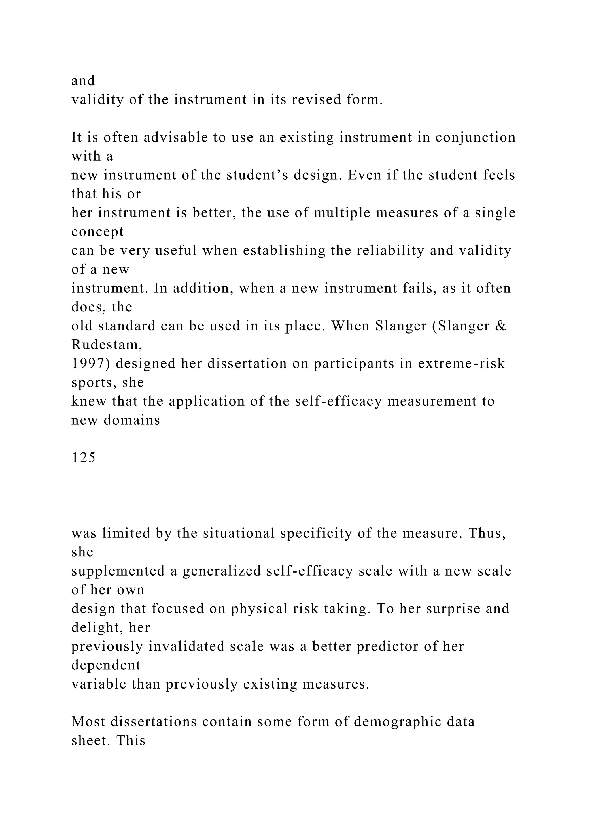 and
validity of the instrument in its revised form.
It is often advisable to use an existing instrument in conjunction
with a
new instrument of the student’s design. Even if the student feels
that his or
her instrument is better, the use of multiple measures of a single
concept
can be very useful when establishing the reliability and validity
of a new
instrument. In addition, when a new instrument fails, as it often
does, the
old standard can be used in its place. When Slanger (Slanger &
Rudestam,
1997) designed her dissertation on participants in extreme-risk
sports, she
knew that the application of the self-efficacy measurement to
new domains
125
was limited by the situational specificity of the measure. Thus,
she
supplemented a generalized self-efficacy scale with a new scale
of her own
design that focused on physical risk taking. To her surprise and
delight, her
previously invalidated scale was a better predictor of her
dependent
variable than previously existing measures.
Most dissertations contain some form of demographic data
sheet. This
 