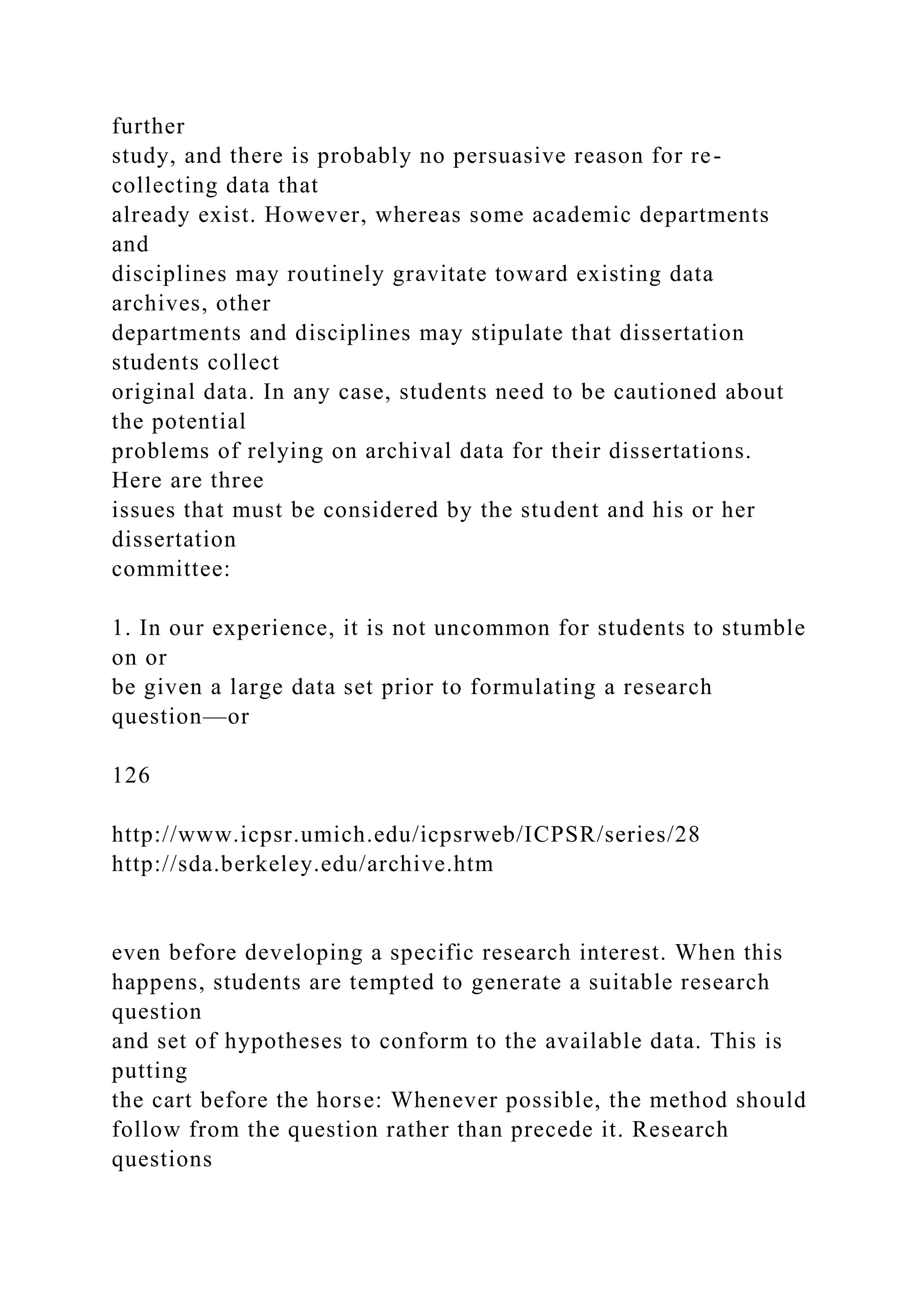 further
study, and there is probably no persuasive reason for re-
collecting data that
already exist. However, whereas some academic departments
and
disciplines may routinely gravitate toward existing data
archives, other
departments and disciplines may stipulate that dissertation
students collect
original data. In any case, students need to be cautioned about
the potential
problems of relying on archival data for their dissertations.
Here are three
issues that must be considered by the student and his or her
dissertation
committee:
1. In our experience, it is not uncommon for students to stumble
on or
be given a large data set prior to formulating a research
question—or
126
http://www.icpsr.umich.edu/icpsrweb/ICPSR/series/28
http://sda.berkeley.edu/archive.htm
even before developing a specific research interest. When this
happens, students are tempted to generate a suitable research
question
and set of hypotheses to conform to the available data. This is
putting
the cart before the horse: Whenever possible, the method should
follow from the question rather than precede it. Research
questions
 