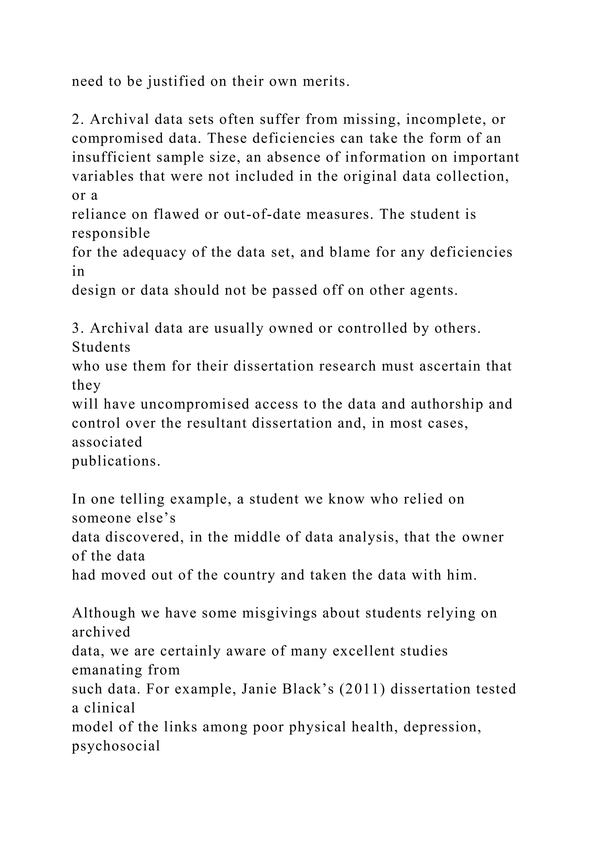 need to be justified on their own merits.
2. Archival data sets often suffer from missing, incomplete, or
compromised data. These deficiencies can take the form of an
insufficient sample size, an absence of information on important
variables that were not included in the original data collection,
or a
reliance on flawed or out-of-date measures. The student is
responsible
for the adequacy of the data set, and blame for any deficiencies
in
design or data should not be passed off on other agents.
3. Archival data are usually owned or controlled by others.
Students
who use them for their dissertation research must ascertain that
they
will have uncompromised access to the data and authorship and
control over the resultant dissertation and, in most cases,
associated
publications.
In one telling example, a student we know who relied on
someone else’s
data discovered, in the middle of data analysis, that the owner
of the data
had moved out of the country and taken the data with him.
Although we have some misgivings about students relying on
archived
data, we are certainly aware of many excellent studies
emanating from
such data. For example, Janie Black’s (2011) dissertation tested
a clinical
model of the links among poor physical health, depression,
psychosocial
 