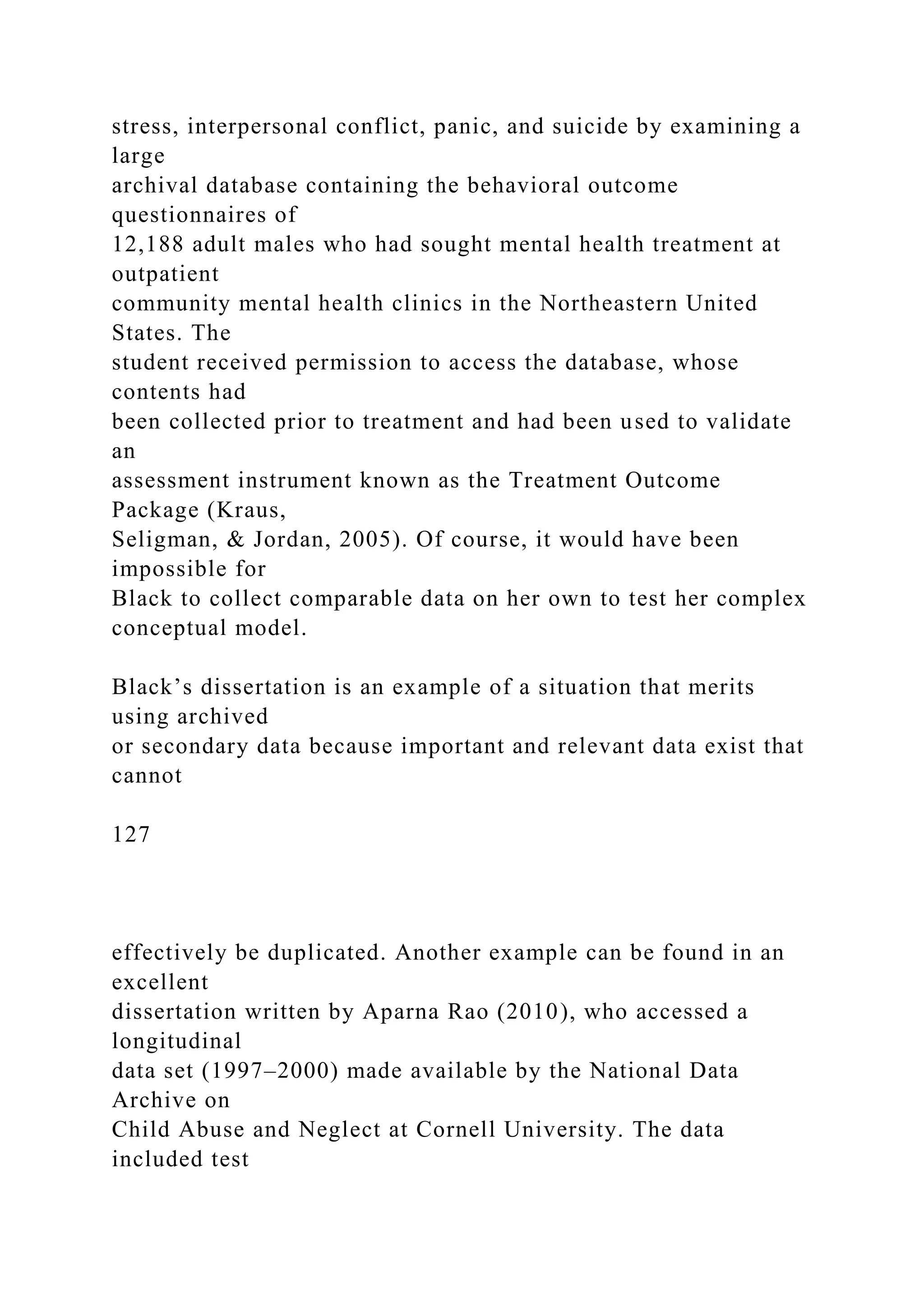 stress, interpersonal conflict, panic, and suicide by examining a
large
archival database containing the behavioral outcome
questionnaires of
12,188 adult males who had sought mental health treatment at
outpatient
community mental health clinics in the Northeastern United
States. The
student received permission to access the database, whose
contents had
been collected prior to treatment and had been used to validate
an
assessment instrument known as the Treatment Outcome
Package (Kraus,
Seligman, & Jordan, 2005). Of course, it would have been
impossible for
Black to collect comparable data on her own to test her complex
conceptual model.
Black’s dissertation is an example of a situation that merits
using archived
or secondary data because important and relevant data exist that
cannot
127
effectively be duplicated. Another example can be found in an
excellent
dissertation written by Aparna Rao (2010), who accessed a
longitudinal
data set (1997–2000) made available by the National Data
Archive on
Child Abuse and Neglect at Cornell University. The data
included test
 