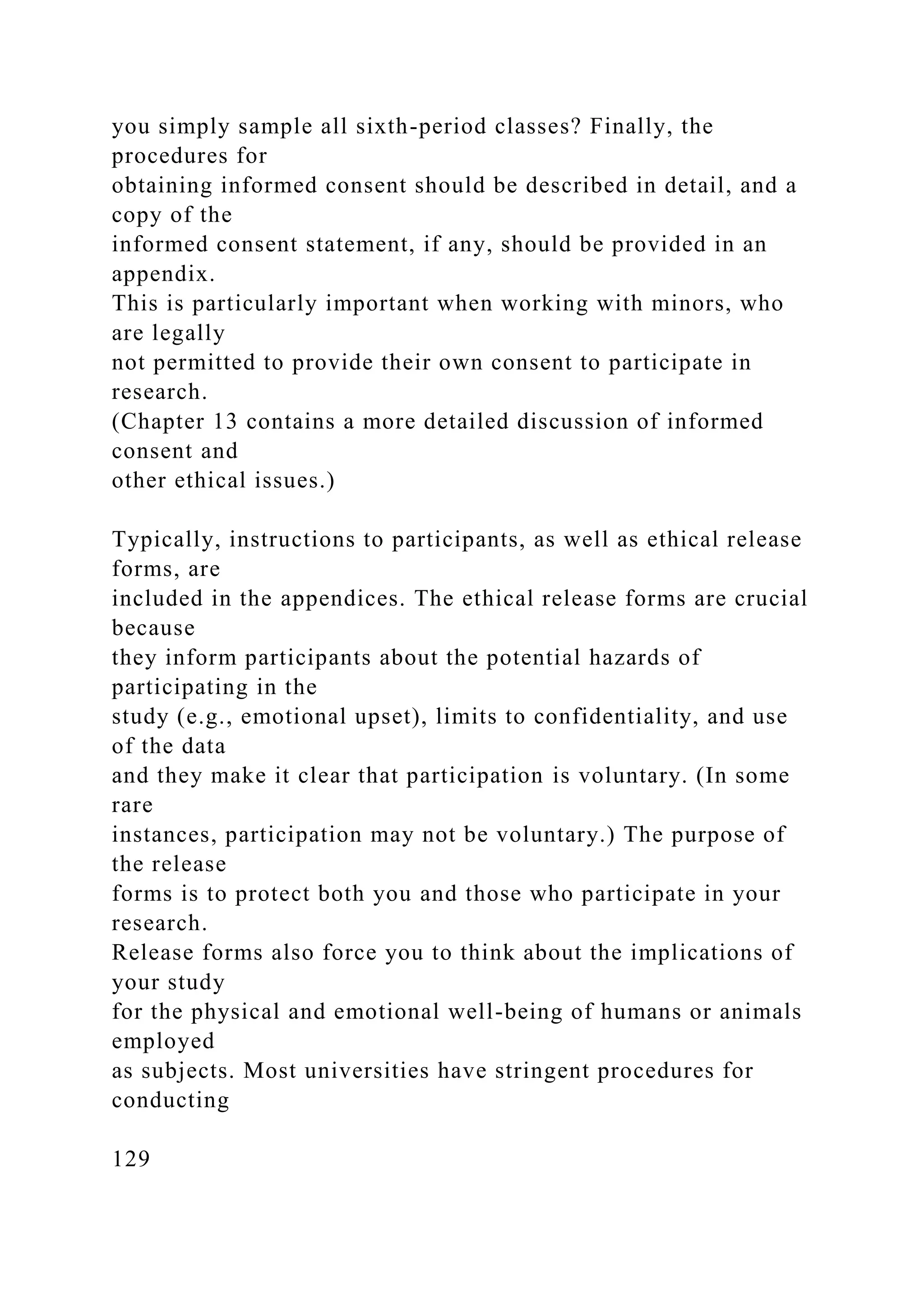 you simply sample all sixth-period classes? Finally, the
procedures for
obtaining informed consent should be described in detail, and a
copy of the
informed consent statement, if any, should be provided in an
appendix.
This is particularly important when working with minors, who
are legally
not permitted to provide their own consent to participate in
research.
(Chapter 13 contains a more detailed discussion of informed
consent and
other ethical issues.)
Typically, instructions to participants, as well as ethical release
forms, are
included in the appendices. The ethical release forms are crucial
because
they inform participants about the potential hazards of
participating in the
study (e.g., emotional upset), limits to confidentiality, and use
of the data
and they make it clear that participation is voluntary. (In some
rare
instances, participation may not be voluntary.) The purpose of
the release
forms is to protect both you and those who participate in your
research.
Release forms also force you to think about the implications of
your study
for the physical and emotional well-being of humans or animals
employed
as subjects. Most universities have stringent procedures for
conducting
129
 
