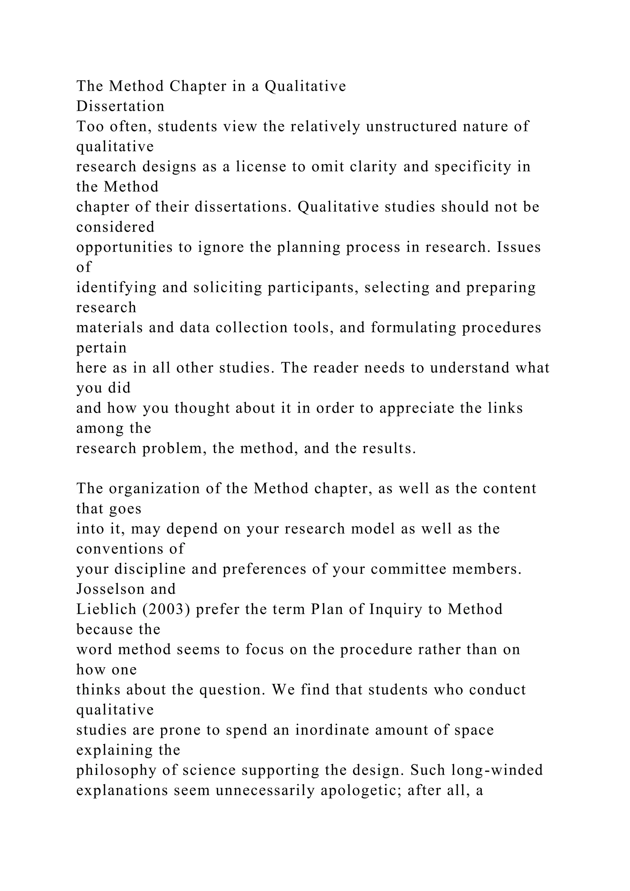 The Method Chapter in a Qualitative
Dissertation
Too often, students view the relatively unstructured nature of
qualitative
research designs as a license to omit clarity and specificity in
the Method
chapter of their dissertations. Qualitative studies should not be
considered
opportunities to ignore the planning process in research. Issues
of
identifying and soliciting participants, selecting and preparing
research
materials and data collection tools, and formulating procedures
pertain
here as in all other studies. The reader needs to understand what
you did
and how you thought about it in order to appreciate the links
among the
research problem, the method, and the results.
The organization of the Method chapter, as well as the content
that goes
into it, may depend on your research model as well as the
conventions of
your discipline and preferences of your committee members.
Josselson and
Lieblich (2003) prefer the term Plan of Inquiry to Method
because the
word method seems to focus on the procedure rather than on
how one
thinks about the question. We find that students who conduct
qualitative
studies are prone to spend an inordinate amount of space
explaining the
philosophy of science supporting the design. Such long-winded
explanations seem unnecessarily apologetic; after all, a
 