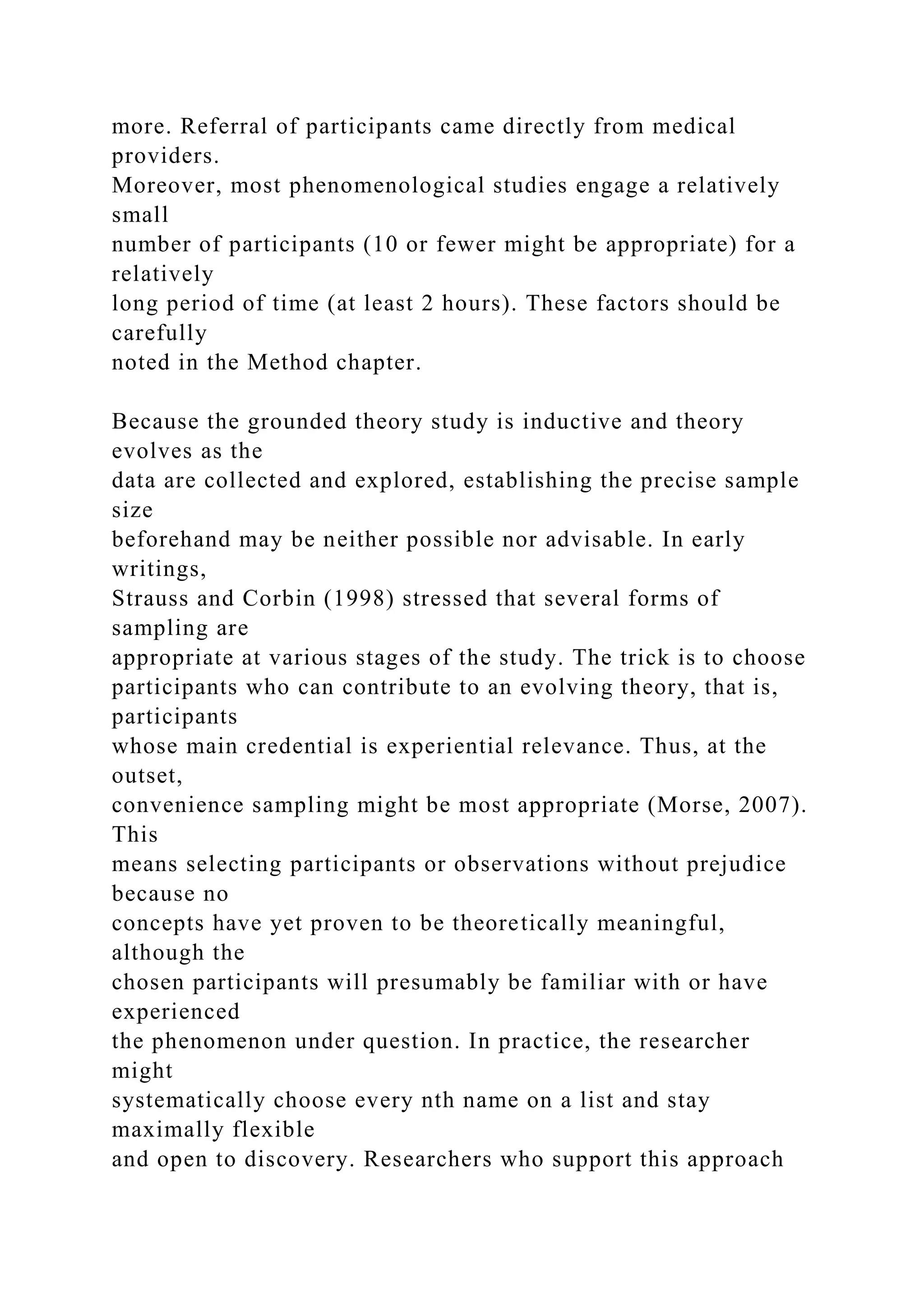 more. Referral of participants came directly from medical
providers.
Moreover, most phenomenological studies engage a relatively
small
number of participants (10 or fewer might be appropriate) for a
relatively
long period of time (at least 2 hours). These factors should be
carefully
noted in the Method chapter.
Because the grounded theory study is inductive and theory
evolves as the
data are collected and explored, establishing the precise sample
size
beforehand may be neither possible nor advisable. In early
writings,
Strauss and Corbin (1998) stressed that several forms of
sampling are
appropriate at various stages of the study. The trick is to choose
participants who can contribute to an evolving theory, that is,
participants
whose main credential is experiential relevance. Thus, at the
outset,
convenience sampling might be most appropriate (Morse, 2007).
This
means selecting participants or observations without prejudice
because no
concepts have yet proven to be theoretically meaningful,
although the
chosen participants will presumably be familiar with or have
experienced
the phenomenon under question. In practice, the researcher
might
systematically choose every nth name on a list and stay
maximally flexible
and open to discovery. Researchers who support this approach
 