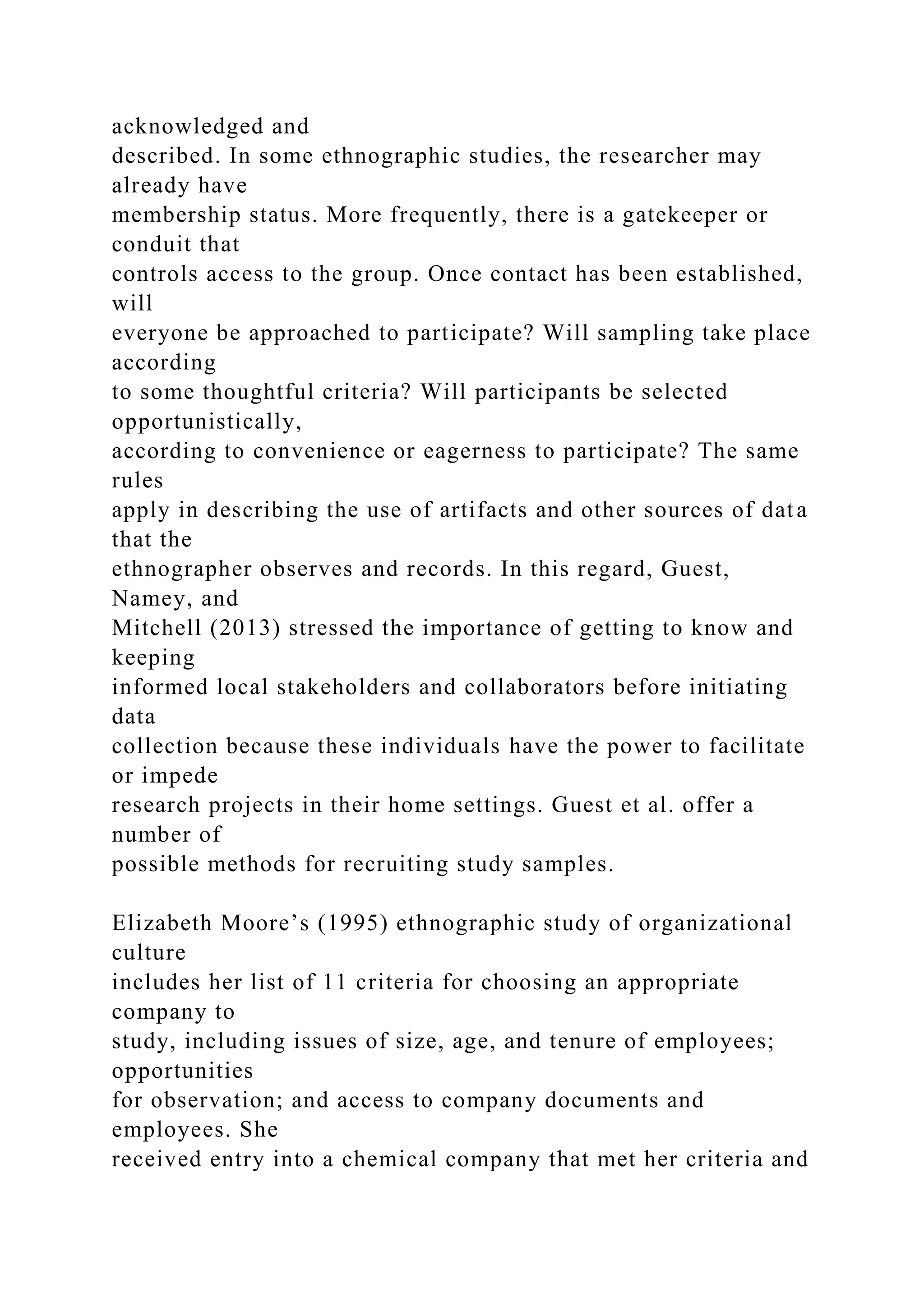 acknowledged and
described. In some ethnographic studies, the researcher may
already have
membership status. More frequently, there is a gatekeeper or
conduit that
controls access to the group. Once contact has been established,
will
everyone be approached to participate? Will sampling take place
according
to some thoughtful criteria? Will participants be selected
opportunistically,
according to convenience or eagerness to participate? The same
rules
apply in describing the use of artifacts and other sources of data
that the
ethnographer observes and records. In this regard, Guest,
Namey, and
Mitchell (2013) stressed the importance of getting to know and
keeping
informed local stakeholders and collaborators before initiating
data
collection because these individuals have the power to facilitate
or impede
research projects in their home settings. Guest et al. offer a
number of
possible methods for recruiting study samples.
Elizabeth Moore’s (1995) ethnographic study of organizational
culture
includes her list of 11 criteria for choosing an appropriate
company to
study, including issues of size, age, and tenure of employees;
opportunities
for observation; and access to company documents and
employees. She
received entry into a chemical company that met her criteria and
 