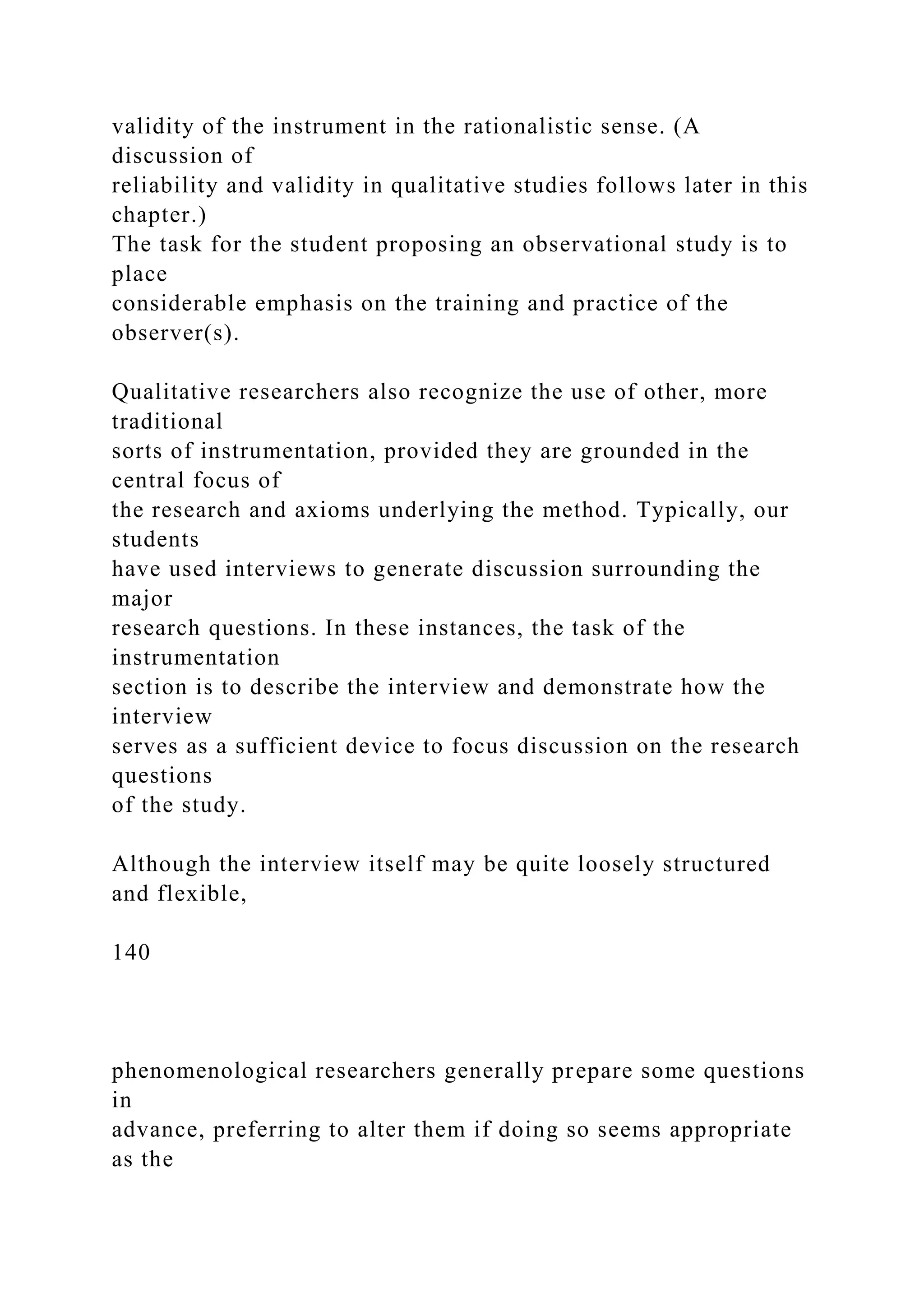 validity of the instrument in the rationalistic sense. (A
discussion of
reliability and validity in qualitative studies follows later in this
chapter.)
The task for the student proposing an observational study is to
place
considerable emphasis on the training and practice of the
observer(s).
Qualitative researchers also recognize the use of other, more
traditional
sorts of instrumentation, provided they are grounded in the
central focus of
the research and axioms underlying the method. Typically, our
students
have used interviews to generate discussion surrounding the
major
research questions. In these instances, the task of the
instrumentation
section is to describe the interview and demonstrate how the
interview
serves as a sufficient device to focus discussion on the research
questions
of the study.
Although the interview itself may be quite loosely structured
and flexible,
140
phenomenological researchers generally prepare some questions
in
advance, preferring to alter them if doing so seems appropriate
as the
 