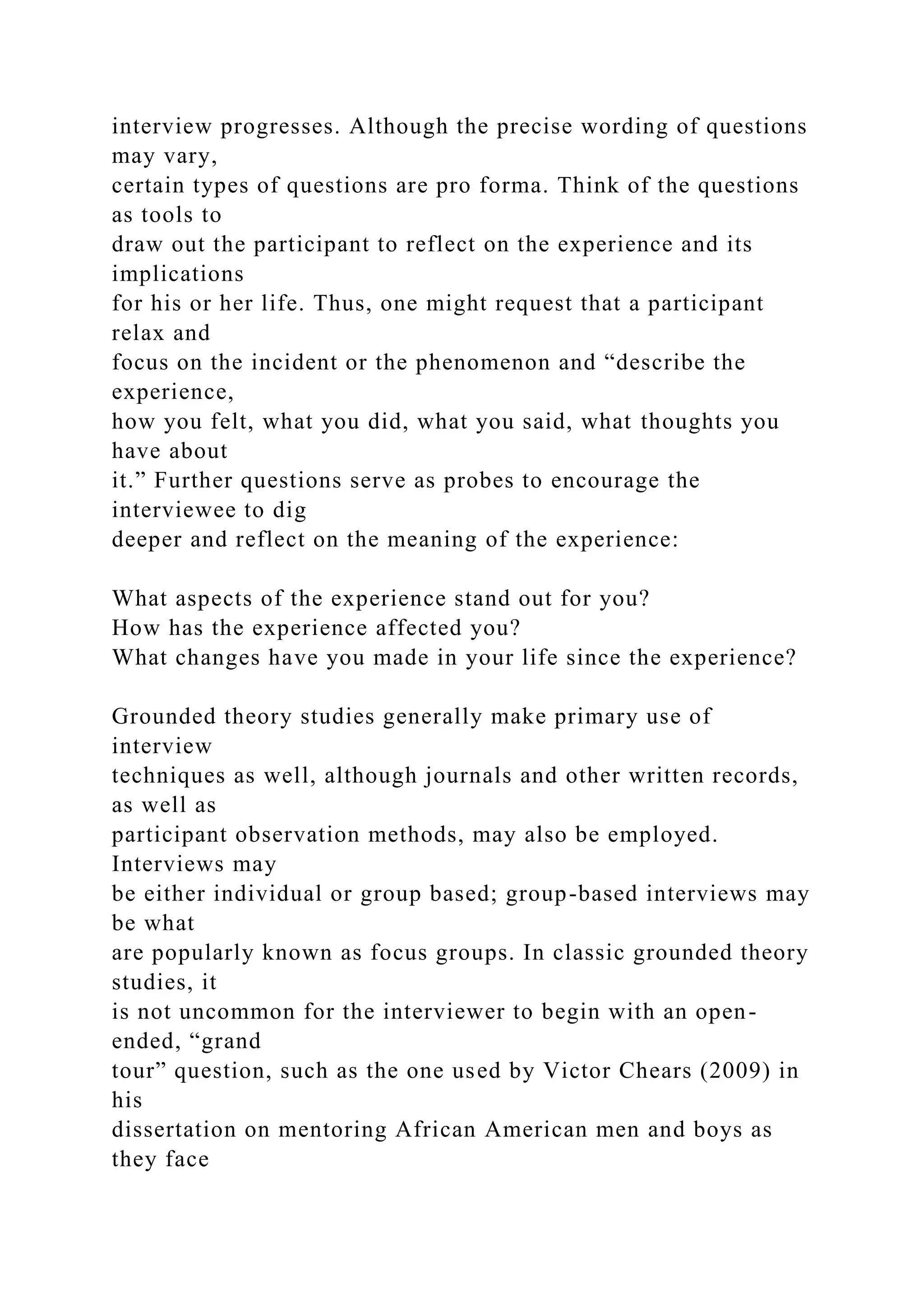 interview progresses. Although the precise wording of questions
may vary,
certain types of questions are pro forma. Think of the questions
as tools to
draw out the participant to reflect on the experience and its
implications
for his or her life. Thus, one might request that a participant
relax and
focus on the incident or the phenomenon and “describe the
experience,
how you felt, what you did, what you said, what thoughts you
have about
it.” Further questions serve as probes to encourage the
interviewee to dig
deeper and reflect on the meaning of the experience:
What aspects of the experience stand out for you?
How has the experience affected you?
What changes have you made in your life since the experience?
Grounded theory studies generally make primary use of
interview
techniques as well, although journals and other written records,
as well as
participant observation methods, may also be employed.
Interviews may
be either individual or group based; group-based interviews may
be what
are popularly known as focus groups. In classic grounded theory
studies, it
is not uncommon for the interviewer to begin with an open-
ended, “grand
tour” question, such as the one used by Victor Chears (2009) in
his
dissertation on mentoring African American men and boys as
they face
 
