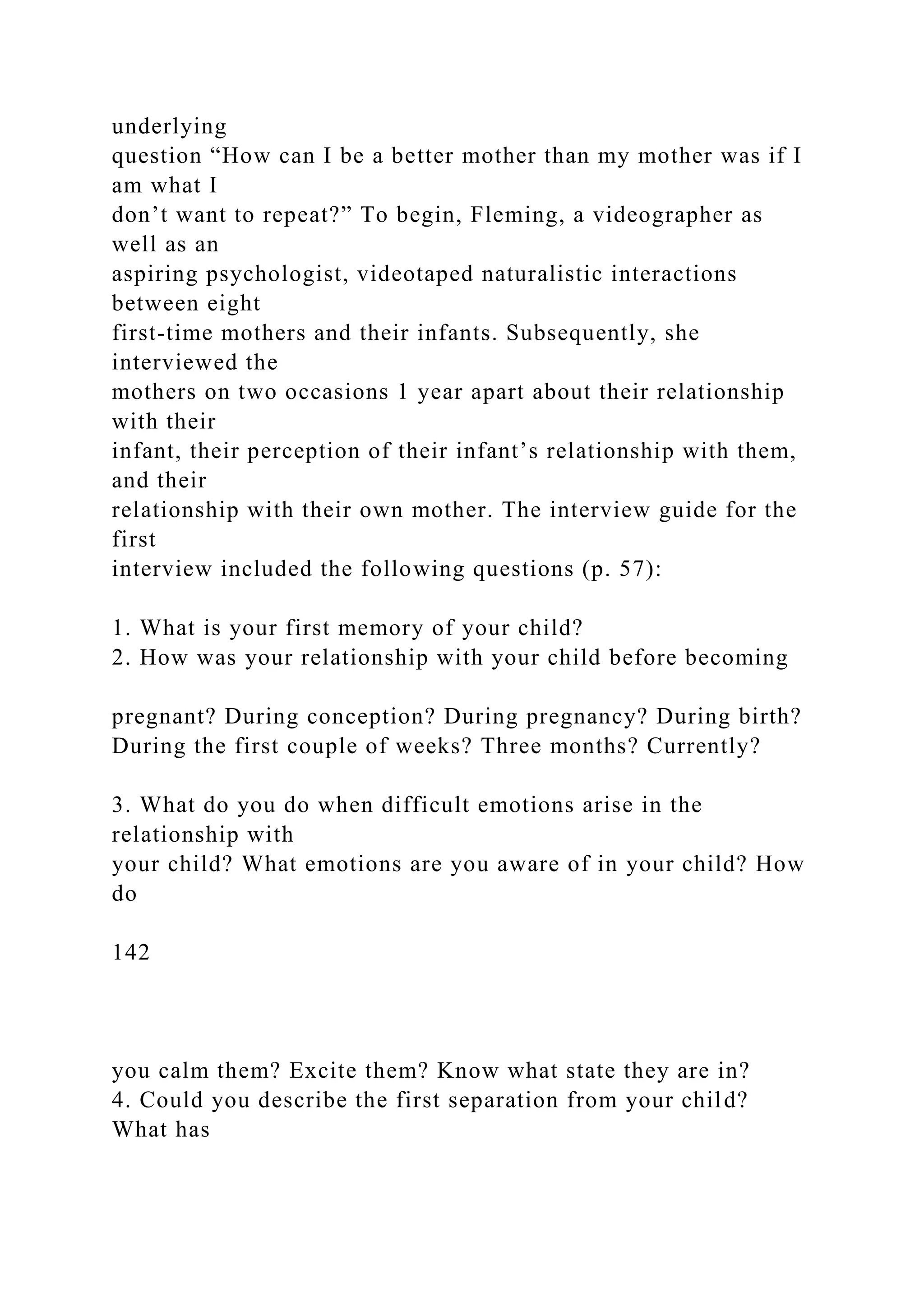 underlying
question “How can I be a better mother than my mother was if I
am what I
don’t want to repeat?” To begin, Fleming, a videographer as
well as an
aspiring psychologist, videotaped naturalistic interactions
between eight
first-time mothers and their infants. Subsequently, she
interviewed the
mothers on two occasions 1 year apart about their relationship
with their
infant, their perception of their infant’s relationship with them,
and their
relationship with their own mother. The interview guide for the
first
interview included the following questions (p. 57):
1. What is your first memory of your child?
2. How was your relationship with your child before becoming
pregnant? During conception? During pregnancy? During birth?
During the first couple of weeks? Three months? Currently?
3. What do you do when difficult emotions arise in the
relationship with
your child? What emotions are you aware of in your child? How
do
142
you calm them? Excite them? Know what state they are in?
4. Could you describe the first separation from your child?
What has
 